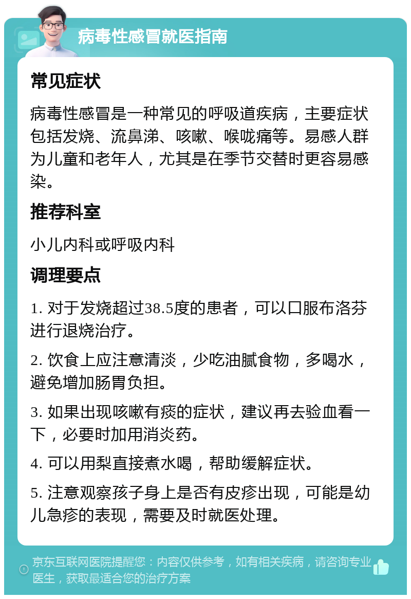 病毒性感冒就医指南 常见症状 病毒性感冒是一种常见的呼吸道疾病，主要症状包括发烧、流鼻涕、咳嗽、喉咙痛等。易感人群为儿童和老年人，尤其是在季节交替时更容易感染。 推荐科室 小儿内科或呼吸内科 调理要点 1. 对于发烧超过38.5度的患者，可以口服布洛芬进行退烧治疗。 2. 饮食上应注意清淡，少吃油腻食物，多喝水，避免增加肠胃负担。 3. 如果出现咳嗽有痰的症状，建议再去验血看一下，必要时加用消炎药。 4. 可以用梨直接煮水喝，帮助缓解症状。 5. 注意观察孩子身上是否有皮疹出现，可能是幼儿急疹的表现，需要及时就医处理。