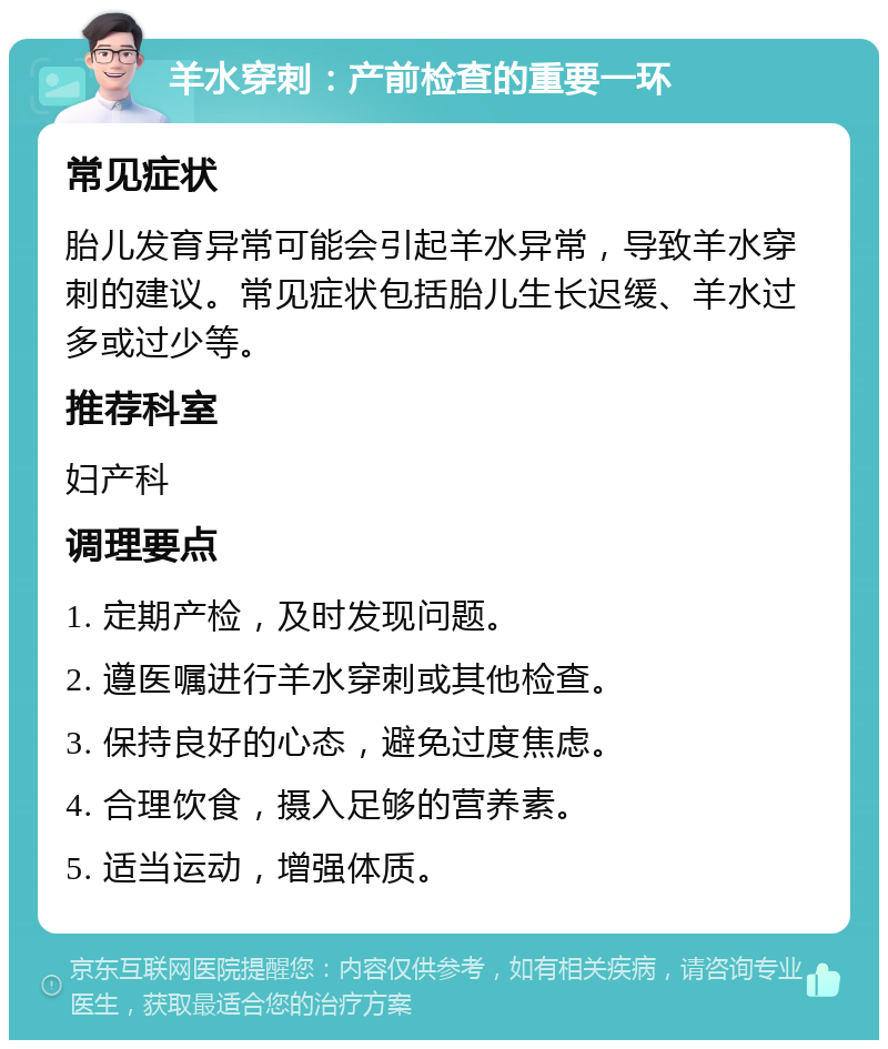 羊水穿刺：产前检查的重要一环 常见症状 胎儿发育异常可能会引起羊水异常，导致羊水穿刺的建议。常见症状包括胎儿生长迟缓、羊水过多或过少等。 推荐科室 妇产科 调理要点 1. 定期产检，及时发现问题。 2. 遵医嘱进行羊水穿刺或其他检查。 3. 保持良好的心态，避免过度焦虑。 4. 合理饮食，摄入足够的营养素。 5. 适当运动，增强体质。