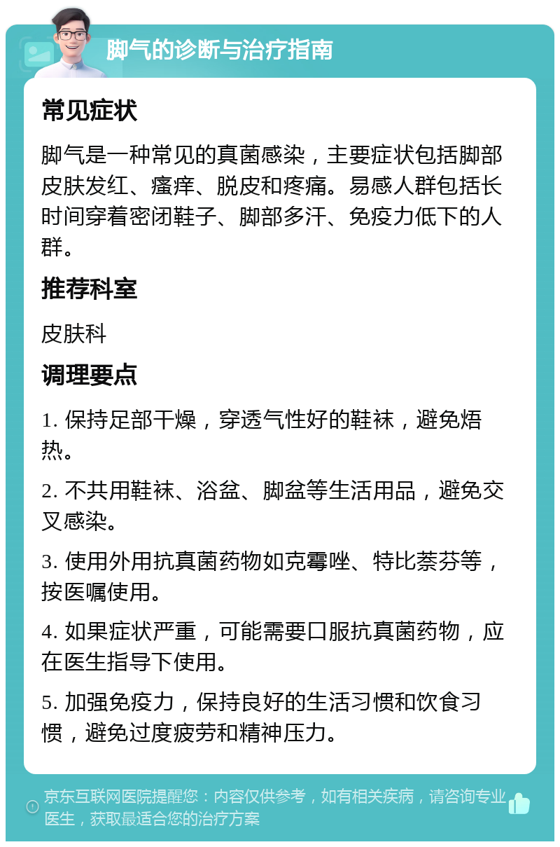 脚气的诊断与治疗指南 常见症状 脚气是一种常见的真菌感染，主要症状包括脚部皮肤发红、瘙痒、脱皮和疼痛。易感人群包括长时间穿着密闭鞋子、脚部多汗、免疫力低下的人群。 推荐科室 皮肤科 调理要点 1. 保持足部干燥，穿透气性好的鞋袜，避免焐热。 2. 不共用鞋袜、浴盆、脚盆等生活用品，避免交叉感染。 3. 使用外用抗真菌药物如克霉唑、特比萘芬等，按医嘱使用。 4. 如果症状严重，可能需要口服抗真菌药物，应在医生指导下使用。 5. 加强免疫力，保持良好的生活习惯和饮食习惯，避免过度疲劳和精神压力。