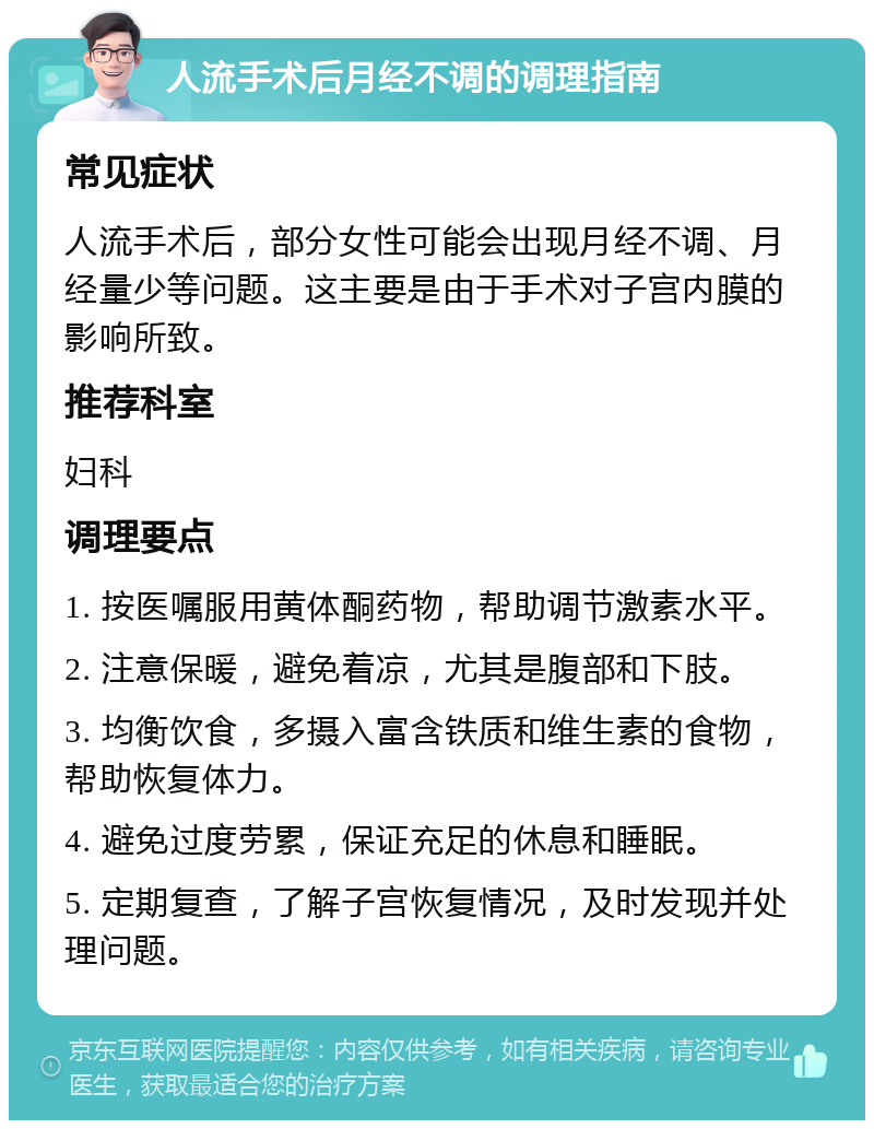 人流手术后月经不调的调理指南 常见症状 人流手术后，部分女性可能会出现月经不调、月经量少等问题。这主要是由于手术对子宫内膜的影响所致。 推荐科室 妇科 调理要点 1. 按医嘱服用黄体酮药物，帮助调节激素水平。 2. 注意保暖，避免着凉，尤其是腹部和下肢。 3. 均衡饮食，多摄入富含铁质和维生素的食物，帮助恢复体力。 4. 避免过度劳累，保证充足的休息和睡眠。 5. 定期复查，了解子宫恢复情况，及时发现并处理问题。