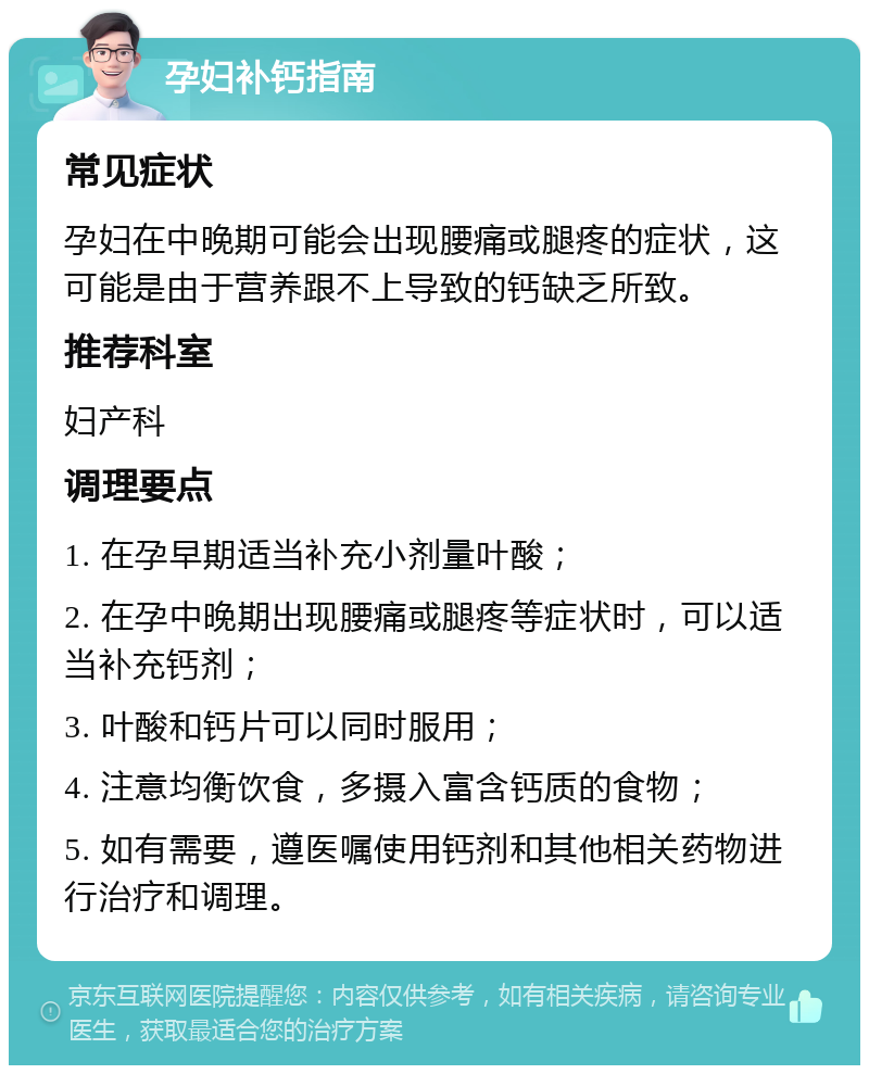 孕妇补钙指南 常见症状 孕妇在中晚期可能会出现腰痛或腿疼的症状，这可能是由于营养跟不上导致的钙缺乏所致。 推荐科室 妇产科 调理要点 1. 在孕早期适当补充小剂量叶酸； 2. 在孕中晚期出现腰痛或腿疼等症状时，可以适当补充钙剂； 3. 叶酸和钙片可以同时服用； 4. 注意均衡饮食，多摄入富含钙质的食物； 5. 如有需要，遵医嘱使用钙剂和其他相关药物进行治疗和调理。