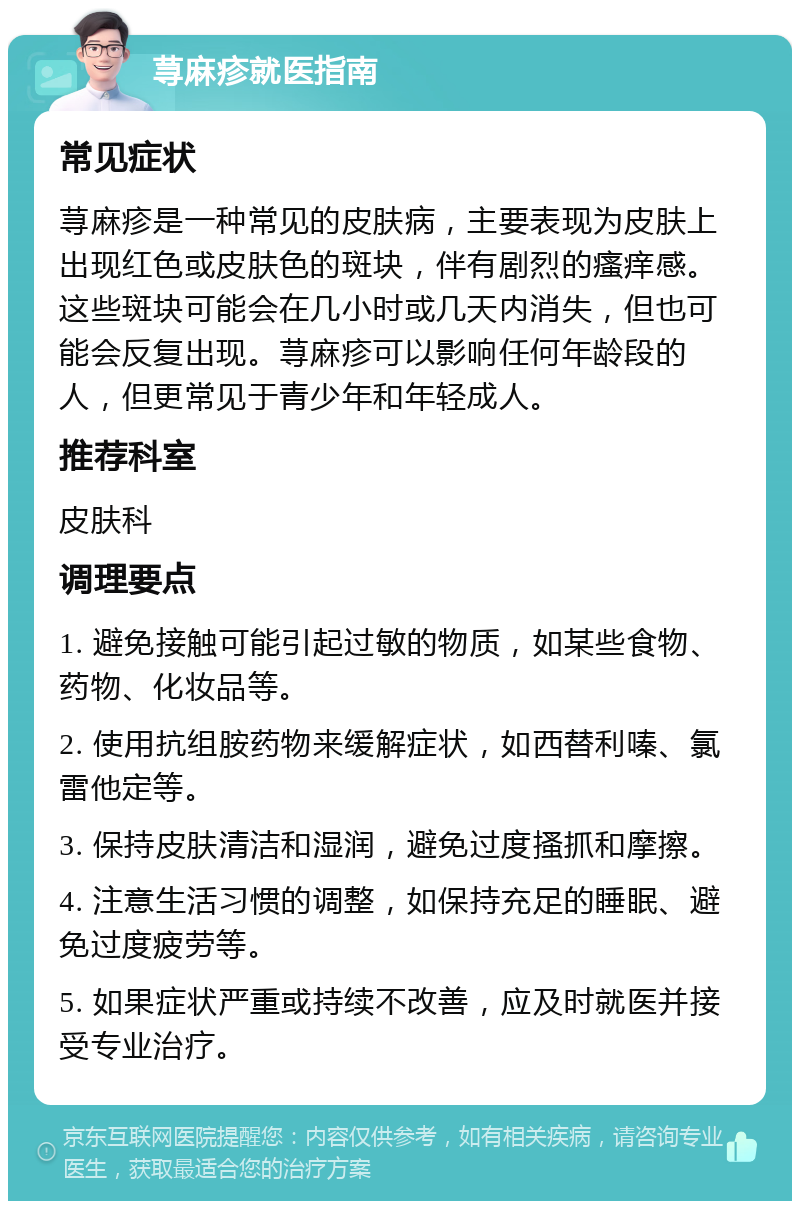 荨麻疹就医指南 常见症状 荨麻疹是一种常见的皮肤病，主要表现为皮肤上出现红色或皮肤色的斑块，伴有剧烈的瘙痒感。这些斑块可能会在几小时或几天内消失，但也可能会反复出现。荨麻疹可以影响任何年龄段的人，但更常见于青少年和年轻成人。 推荐科室 皮肤科 调理要点 1. 避免接触可能引起过敏的物质，如某些食物、药物、化妆品等。 2. 使用抗组胺药物来缓解症状，如西替利嗪、氯雷他定等。 3. 保持皮肤清洁和湿润，避免过度搔抓和摩擦。 4. 注意生活习惯的调整，如保持充足的睡眠、避免过度疲劳等。 5. 如果症状严重或持续不改善，应及时就医并接受专业治疗。