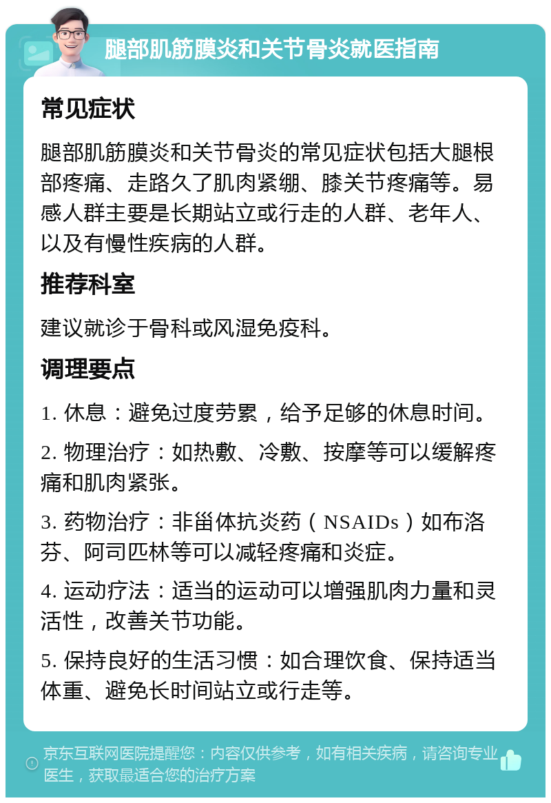 腿部肌筋膜炎和关节骨炎就医指南 常见症状 腿部肌筋膜炎和关节骨炎的常见症状包括大腿根部疼痛、走路久了肌肉紧绷、膝关节疼痛等。易感人群主要是长期站立或行走的人群、老年人、以及有慢性疾病的人群。 推荐科室 建议就诊于骨科或风湿免疫科。 调理要点 1. 休息：避免过度劳累，给予足够的休息时间。 2. 物理治疗：如热敷、冷敷、按摩等可以缓解疼痛和肌肉紧张。 3. 药物治疗：非甾体抗炎药（NSAIDs）如布洛芬、阿司匹林等可以减轻疼痛和炎症。 4. 运动疗法：适当的运动可以增强肌肉力量和灵活性，改善关节功能。 5. 保持良好的生活习惯：如合理饮食、保持适当体重、避免长时间站立或行走等。