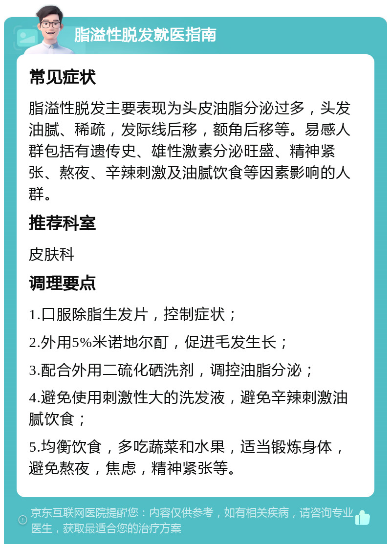 脂溢性脱发就医指南 常见症状 脂溢性脱发主要表现为头皮油脂分泌过多，头发油腻、稀疏，发际线后移，额角后移等。易感人群包括有遗传史、雄性激素分泌旺盛、精神紧张、熬夜、辛辣刺激及油腻饮食等因素影响的人群。 推荐科室 皮肤科 调理要点 1.口服除脂生发片，控制症状； 2.外用5%米诺地尔酊，促进毛发生长； 3.配合外用二硫化硒洗剂，调控油脂分泌； 4.避免使用刺激性大的洗发液，避免辛辣刺激油腻饮食； 5.均衡饮食，多吃蔬菜和水果，适当锻炼身体，避免熬夜，焦虑，精神紧张等。