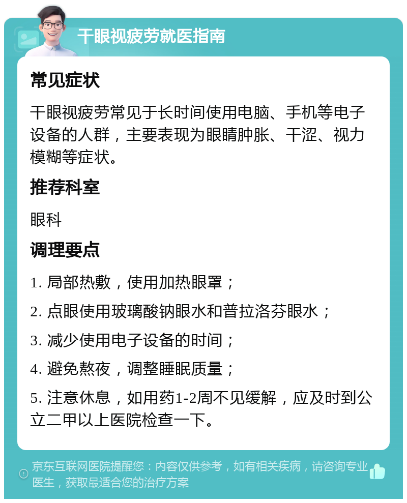 干眼视疲劳就医指南 常见症状 干眼视疲劳常见于长时间使用电脑、手机等电子设备的人群，主要表现为眼睛肿胀、干涩、视力模糊等症状。 推荐科室 眼科 调理要点 1. 局部热敷，使用加热眼罩； 2. 点眼使用玻璃酸钠眼水和普拉洛芬眼水； 3. 减少使用电子设备的时间； 4. 避免熬夜，调整睡眠质量； 5. 注意休息，如用药1-2周不见缓解，应及时到公立二甲以上医院检查一下。