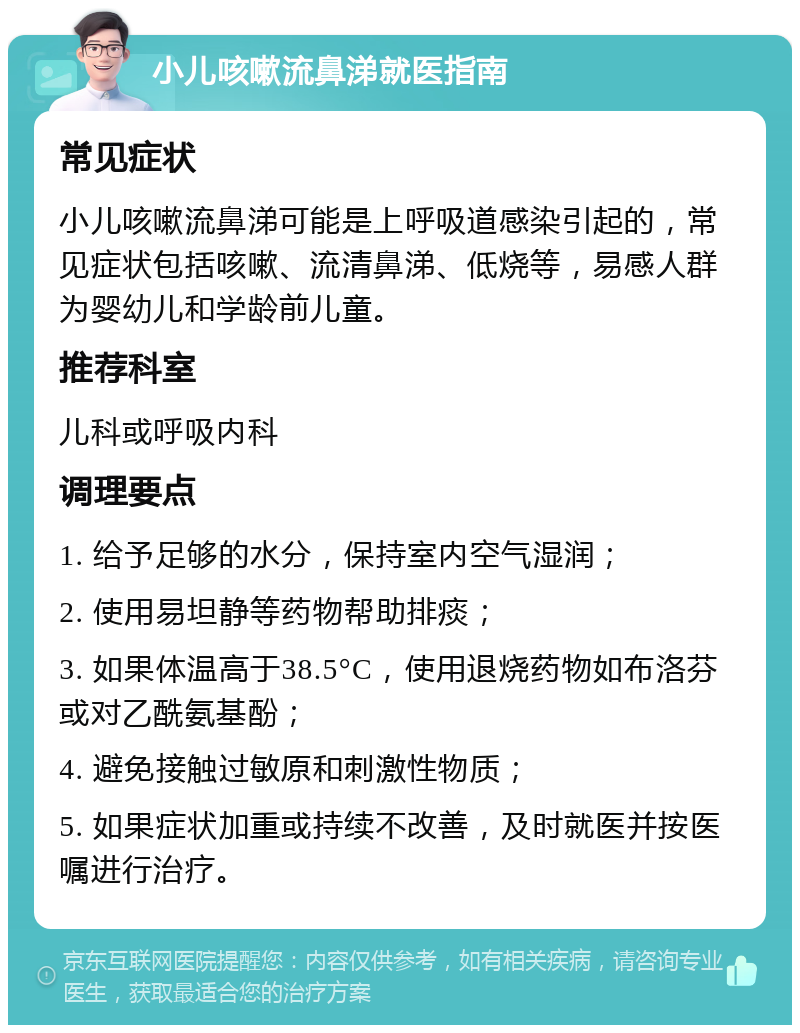 小儿咳嗽流鼻涕就医指南 常见症状 小儿咳嗽流鼻涕可能是上呼吸道感染引起的，常见症状包括咳嗽、流清鼻涕、低烧等，易感人群为婴幼儿和学龄前儿童。 推荐科室 儿科或呼吸内科 调理要点 1. 给予足够的水分，保持室内空气湿润； 2. 使用易坦静等药物帮助排痰； 3. 如果体温高于38.5°C，使用退烧药物如布洛芬或对乙酰氨基酚； 4. 避免接触过敏原和刺激性物质； 5. 如果症状加重或持续不改善，及时就医并按医嘱进行治疗。