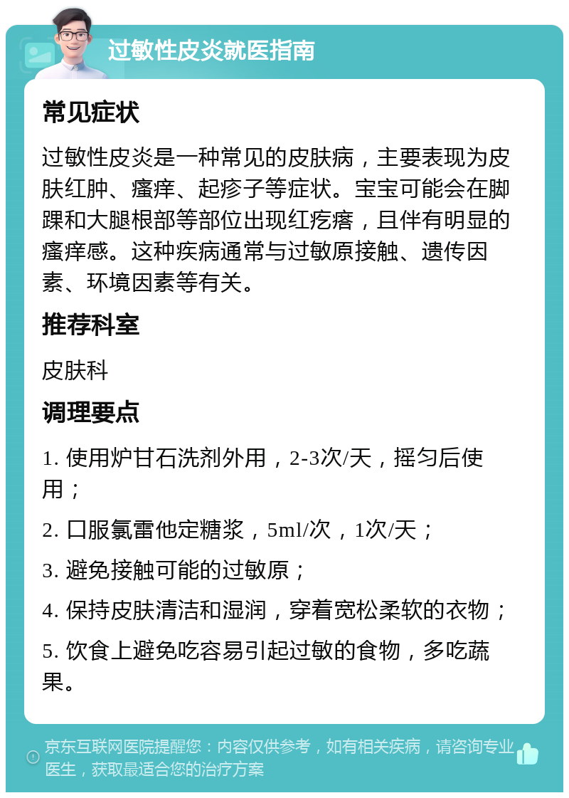 过敏性皮炎就医指南 常见症状 过敏性皮炎是一种常见的皮肤病，主要表现为皮肤红肿、瘙痒、起疹子等症状。宝宝可能会在脚踝和大腿根部等部位出现红疙瘩，且伴有明显的瘙痒感。这种疾病通常与过敏原接触、遗传因素、环境因素等有关。 推荐科室 皮肤科 调理要点 1. 使用炉甘石洗剂外用，2-3次/天，摇匀后使用； 2. 口服氯雷他定糖浆，5ml/次，1次/天； 3. 避免接触可能的过敏原； 4. 保持皮肤清洁和湿润，穿着宽松柔软的衣物； 5. 饮食上避免吃容易引起过敏的食物，多吃蔬果。