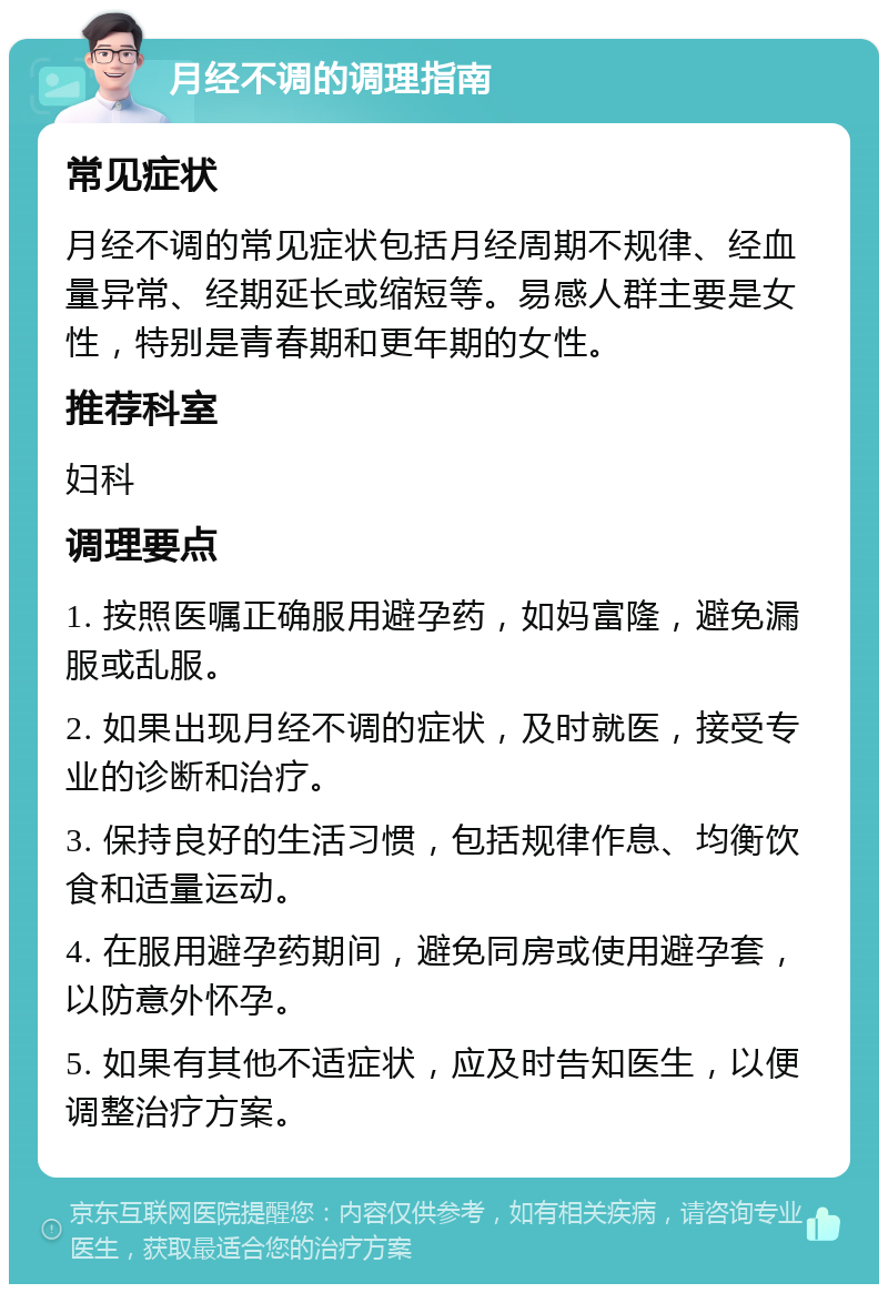 月经不调的调理指南 常见症状 月经不调的常见症状包括月经周期不规律、经血量异常、经期延长或缩短等。易感人群主要是女性，特别是青春期和更年期的女性。 推荐科室 妇科 调理要点 1. 按照医嘱正确服用避孕药，如妈富隆，避免漏服或乱服。 2. 如果出现月经不调的症状，及时就医，接受专业的诊断和治疗。 3. 保持良好的生活习惯，包括规律作息、均衡饮食和适量运动。 4. 在服用避孕药期间，避免同房或使用避孕套，以防意外怀孕。 5. 如果有其他不适症状，应及时告知医生，以便调整治疗方案。