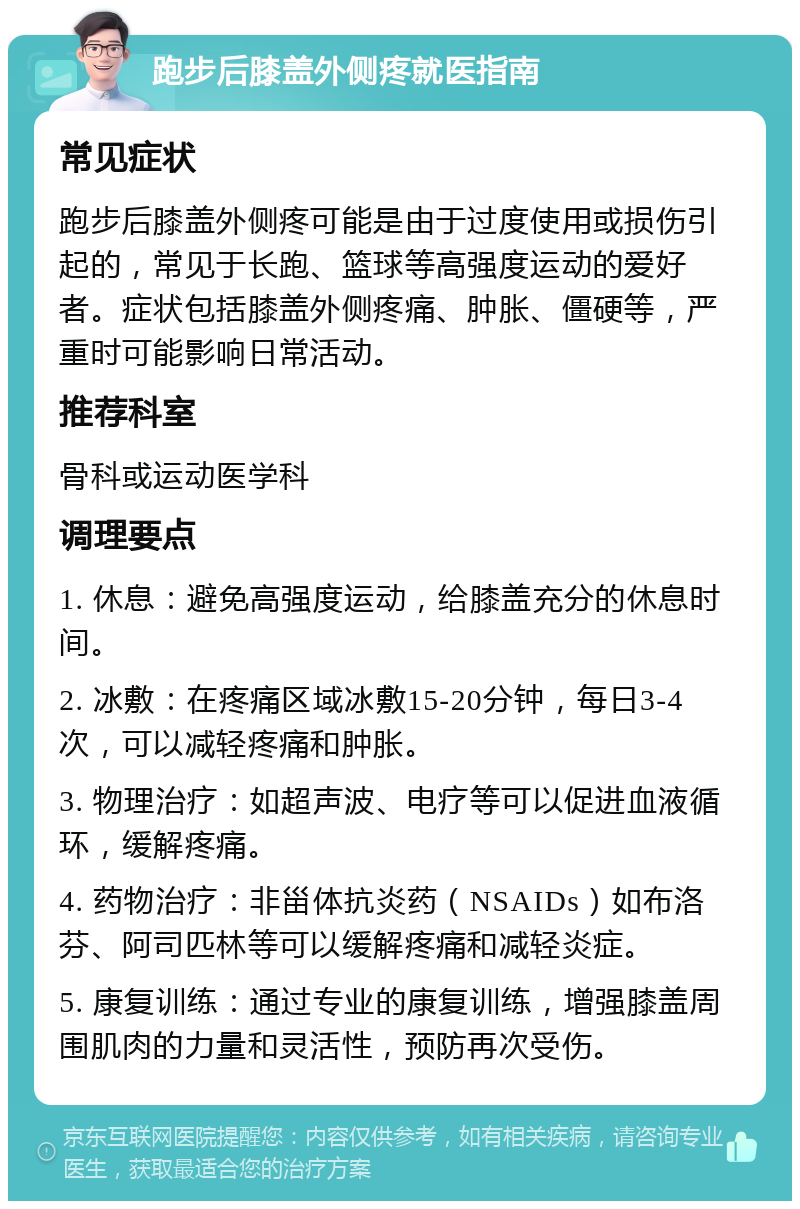 跑步后膝盖外侧疼就医指南 常见症状 跑步后膝盖外侧疼可能是由于过度使用或损伤引起的，常见于长跑、篮球等高强度运动的爱好者。症状包括膝盖外侧疼痛、肿胀、僵硬等，严重时可能影响日常活动。 推荐科室 骨科或运动医学科 调理要点 1. 休息：避免高强度运动，给膝盖充分的休息时间。 2. 冰敷：在疼痛区域冰敷15-20分钟，每日3-4次，可以减轻疼痛和肿胀。 3. 物理治疗：如超声波、电疗等可以促进血液循环，缓解疼痛。 4. 药物治疗：非甾体抗炎药（NSAIDs）如布洛芬、阿司匹林等可以缓解疼痛和减轻炎症。 5. 康复训练：通过专业的康复训练，增强膝盖周围肌肉的力量和灵活性，预防再次受伤。