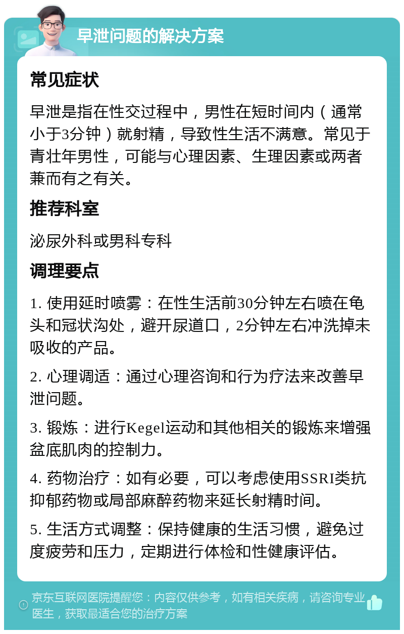 早泄问题的解决方案 常见症状 早泄是指在性交过程中，男性在短时间内（通常小于3分钟）就射精，导致性生活不满意。常见于青壮年男性，可能与心理因素、生理因素或两者兼而有之有关。 推荐科室 泌尿外科或男科专科 调理要点 1. 使用延时喷雾：在性生活前30分钟左右喷在龟头和冠状沟处，避开尿道口，2分钟左右冲洗掉未吸收的产品。 2. 心理调适：通过心理咨询和行为疗法来改善早泄问题。 3. 锻炼：进行Kegel运动和其他相关的锻炼来增强盆底肌肉的控制力。 4. 药物治疗：如有必要，可以考虑使用SSRI类抗抑郁药物或局部麻醉药物来延长射精时间。 5. 生活方式调整：保持健康的生活习惯，避免过度疲劳和压力，定期进行体检和性健康评估。