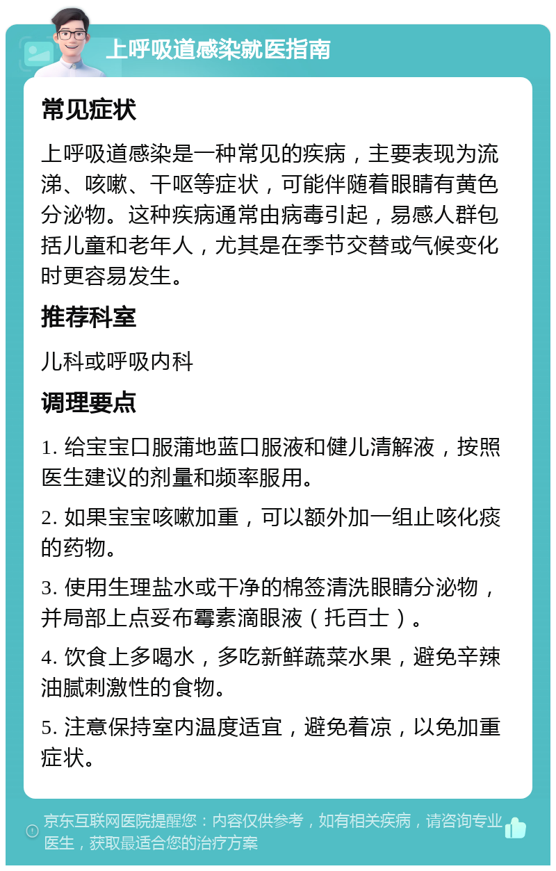 上呼吸道感染就医指南 常见症状 上呼吸道感染是一种常见的疾病，主要表现为流涕、咳嗽、干呕等症状，可能伴随着眼睛有黄色分泌物。这种疾病通常由病毒引起，易感人群包括儿童和老年人，尤其是在季节交替或气候变化时更容易发生。 推荐科室 儿科或呼吸内科 调理要点 1. 给宝宝口服蒲地蓝口服液和健儿清解液，按照医生建议的剂量和频率服用。 2. 如果宝宝咳嗽加重，可以额外加一组止咳化痰的药物。 3. 使用生理盐水或干净的棉签清洗眼睛分泌物，并局部上点妥布霉素滴眼液（托百士）。 4. 饮食上多喝水，多吃新鲜蔬菜水果，避免辛辣油腻刺激性的食物。 5. 注意保持室内温度适宜，避免着凉，以免加重症状。