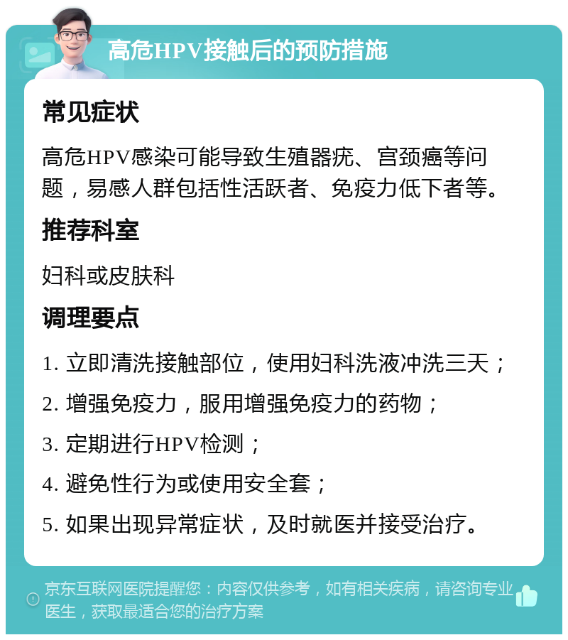 高危HPV接触后的预防措施 常见症状 高危HPV感染可能导致生殖器疣、宫颈癌等问题，易感人群包括性活跃者、免疫力低下者等。 推荐科室 妇科或皮肤科 调理要点 1. 立即清洗接触部位，使用妇科洗液冲洗三天； 2. 增强免疫力，服用增强免疫力的药物； 3. 定期进行HPV检测； 4. 避免性行为或使用安全套； 5. 如果出现异常症状，及时就医并接受治疗。