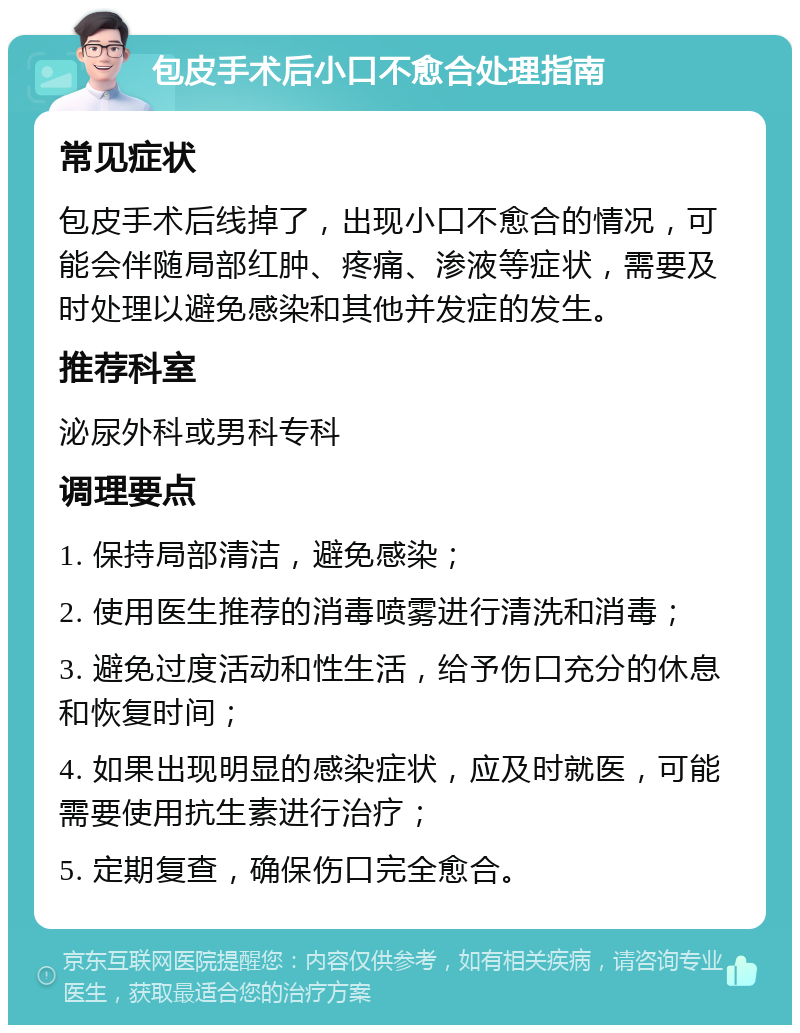 包皮手术后小口不愈合处理指南 常见症状 包皮手术后线掉了，出现小口不愈合的情况，可能会伴随局部红肿、疼痛、渗液等症状，需要及时处理以避免感染和其他并发症的发生。 推荐科室 泌尿外科或男科专科 调理要点 1. 保持局部清洁，避免感染； 2. 使用医生推荐的消毒喷雾进行清洗和消毒； 3. 避免过度活动和性生活，给予伤口充分的休息和恢复时间； 4. 如果出现明显的感染症状，应及时就医，可能需要使用抗生素进行治疗； 5. 定期复查，确保伤口完全愈合。