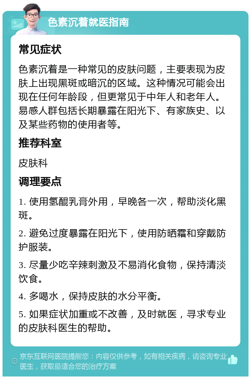 色素沉着就医指南 常见症状 色素沉着是一种常见的皮肤问题，主要表现为皮肤上出现黑斑或暗沉的区域。这种情况可能会出现在任何年龄段，但更常见于中年人和老年人。易感人群包括长期暴露在阳光下、有家族史、以及某些药物的使用者等。 推荐科室 皮肤科 调理要点 1. 使用氢醌乳膏外用，早晚各一次，帮助淡化黑斑。 2. 避免过度暴露在阳光下，使用防晒霜和穿戴防护服装。 3. 尽量少吃辛辣刺激及不易消化食物，保持清淡饮食。 4. 多喝水，保持皮肤的水分平衡。 5. 如果症状加重或不改善，及时就医，寻求专业的皮肤科医生的帮助。