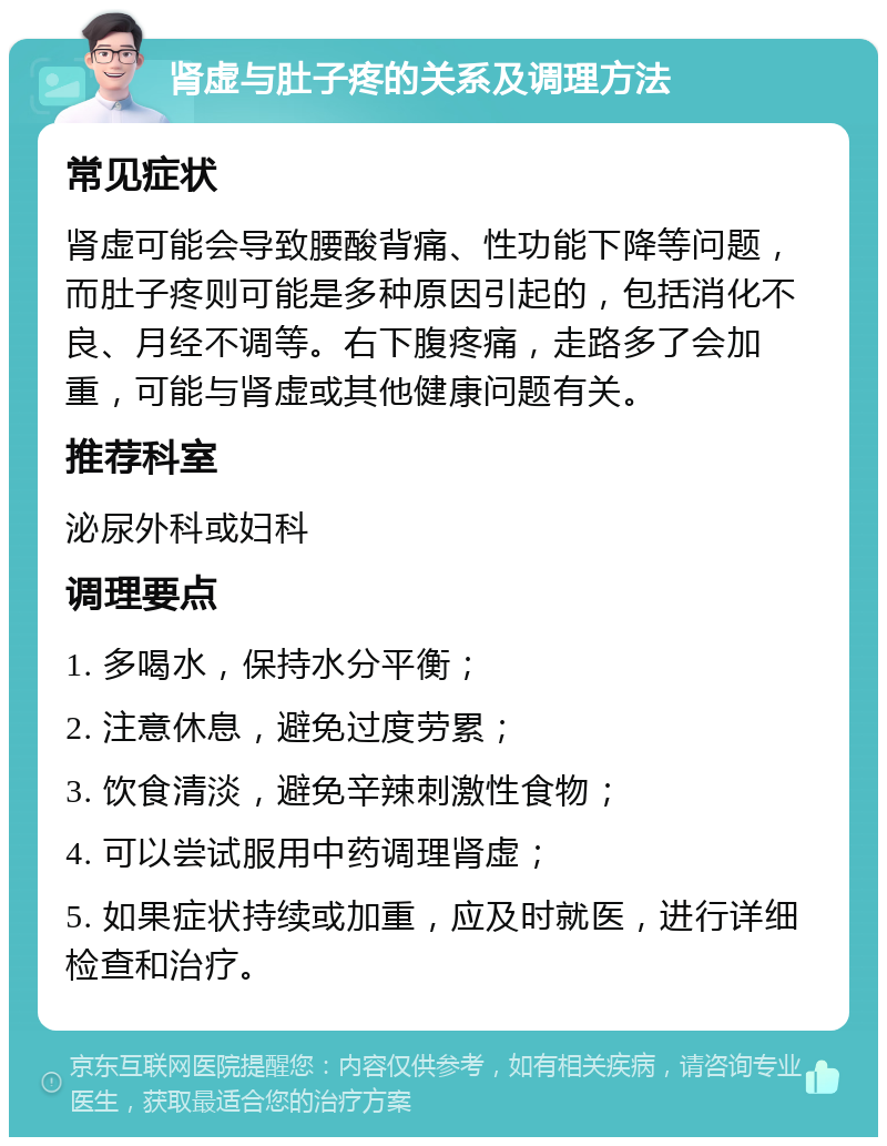 肾虚与肚子疼的关系及调理方法 常见症状 肾虚可能会导致腰酸背痛、性功能下降等问题，而肚子疼则可能是多种原因引起的，包括消化不良、月经不调等。右下腹疼痛，走路多了会加重，可能与肾虚或其他健康问题有关。 推荐科室 泌尿外科或妇科 调理要点 1. 多喝水，保持水分平衡； 2. 注意休息，避免过度劳累； 3. 饮食清淡，避免辛辣刺激性食物； 4. 可以尝试服用中药调理肾虚； 5. 如果症状持续或加重，应及时就医，进行详细检查和治疗。