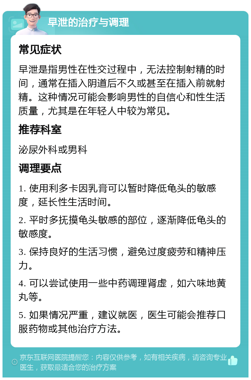 早泄的治疗与调理 常见症状 早泄是指男性在性交过程中，无法控制射精的时间，通常在插入阴道后不久或甚至在插入前就射精。这种情况可能会影响男性的自信心和性生活质量，尤其是在年轻人中较为常见。 推荐科室 泌尿外科或男科 调理要点 1. 使用利多卡因乳膏可以暂时降低龟头的敏感度，延长性生活时间。 2. 平时多抚摸龟头敏感的部位，逐渐降低龟头的敏感度。 3. 保持良好的生活习惯，避免过度疲劳和精神压力。 4. 可以尝试使用一些中药调理肾虚，如六味地黄丸等。 5. 如果情况严重，建议就医，医生可能会推荐口服药物或其他治疗方法。