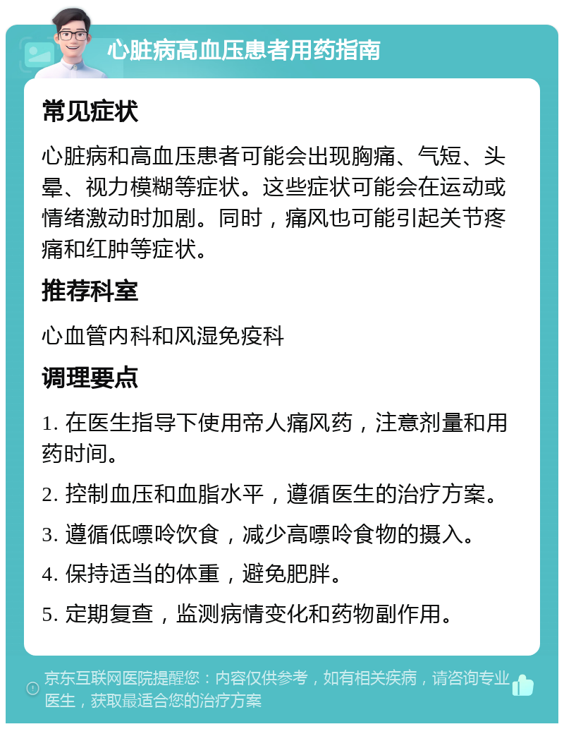 心脏病高血压患者用药指南 常见症状 心脏病和高血压患者可能会出现胸痛、气短、头晕、视力模糊等症状。这些症状可能会在运动或情绪激动时加剧。同时，痛风也可能引起关节疼痛和红肿等症状。 推荐科室 心血管内科和风湿免疫科 调理要点 1. 在医生指导下使用帝人痛风药，注意剂量和用药时间。 2. 控制血压和血脂水平，遵循医生的治疗方案。 3. 遵循低嘌呤饮食，减少高嘌呤食物的摄入。 4. 保持适当的体重，避免肥胖。 5. 定期复查，监测病情变化和药物副作用。