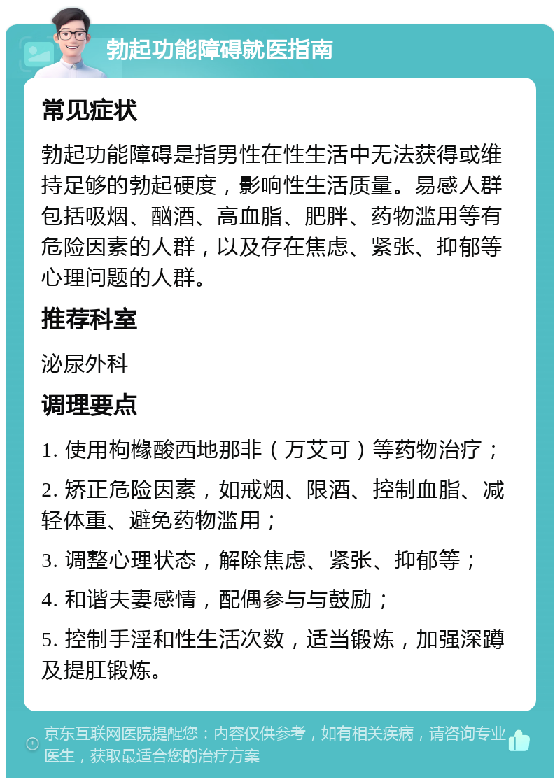 勃起功能障碍就医指南 常见症状 勃起功能障碍是指男性在性生活中无法获得或维持足够的勃起硬度，影响性生活质量。易感人群包括吸烟、酗酒、高血脂、肥胖、药物滥用等有危险因素的人群，以及存在焦虑、紧张、抑郁等心理问题的人群。 推荐科室 泌尿外科 调理要点 1. 使用枸橼酸西地那非（万艾可）等药物治疗； 2. 矫正危险因素，如戒烟、限酒、控制血脂、减轻体重、避免药物滥用； 3. 调整心理状态，解除焦虑、紧张、抑郁等； 4. 和谐夫妻感情，配偶参与与鼓励； 5. 控制手淫和性生活次数，适当锻炼，加强深蹲及提肛锻炼。