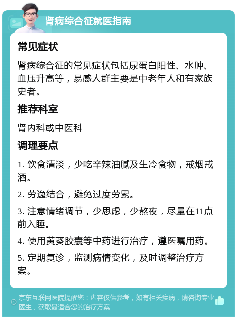 肾病综合征就医指南 常见症状 肾病综合征的常见症状包括尿蛋白阳性、水肿、血压升高等，易感人群主要是中老年人和有家族史者。 推荐科室 肾内科或中医科 调理要点 1. 饮食清淡，少吃辛辣油腻及生冷食物，戒烟戒酒。 2. 劳逸结合，避免过度劳累。 3. 注意情绪调节，少思虑，少熬夜，尽量在11点前入睡。 4. 使用黄葵胶囊等中药进行治疗，遵医嘱用药。 5. 定期复诊，监测病情变化，及时调整治疗方案。