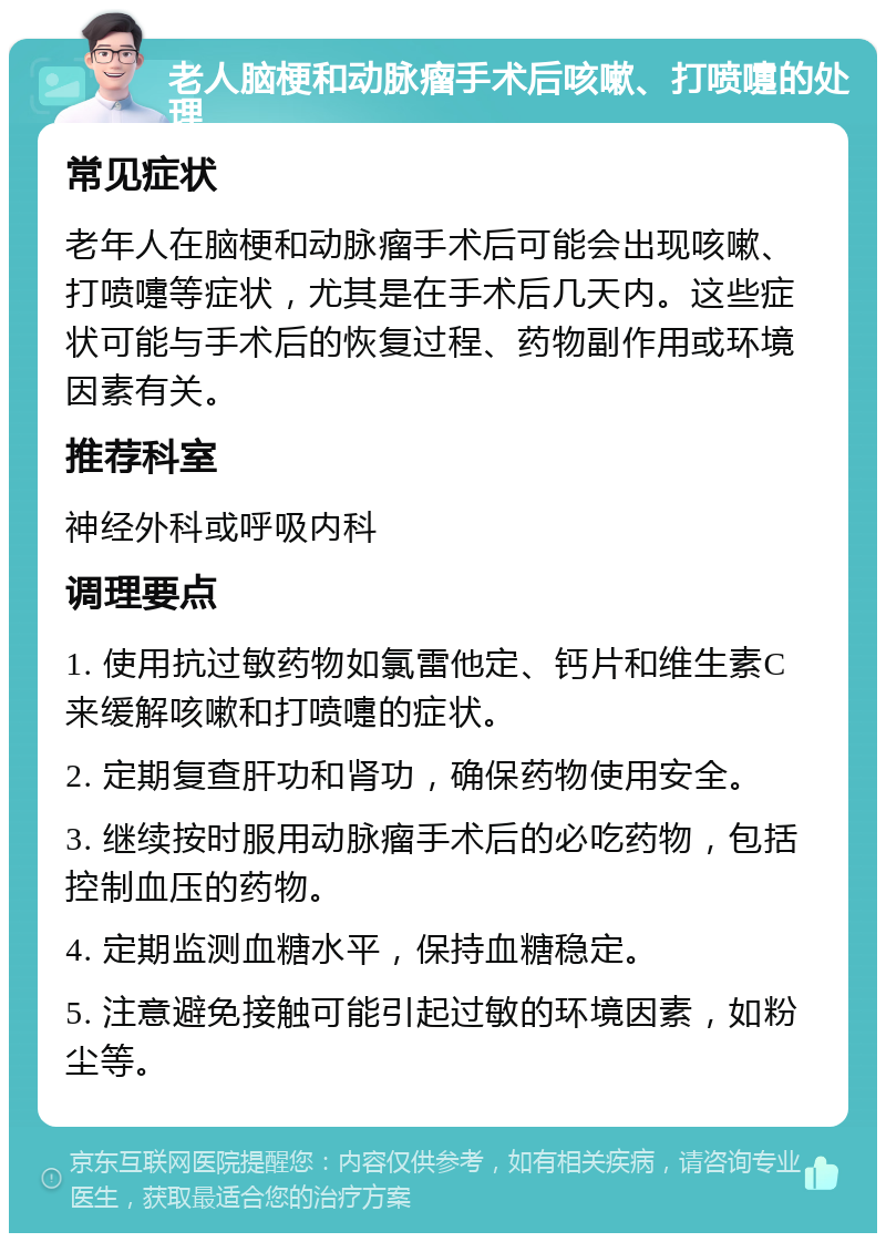 老人脑梗和动脉瘤手术后咳嗽、打喷嚏的处理 常见症状 老年人在脑梗和动脉瘤手术后可能会出现咳嗽、打喷嚏等症状，尤其是在手术后几天内。这些症状可能与手术后的恢复过程、药物副作用或环境因素有关。 推荐科室 神经外科或呼吸内科 调理要点 1. 使用抗过敏药物如氯雷他定、钙片和维生素C来缓解咳嗽和打喷嚏的症状。 2. 定期复查肝功和肾功，确保药物使用安全。 3. 继续按时服用动脉瘤手术后的必吃药物，包括控制血压的药物。 4. 定期监测血糖水平，保持血糖稳定。 5. 注意避免接触可能引起过敏的环境因素，如粉尘等。