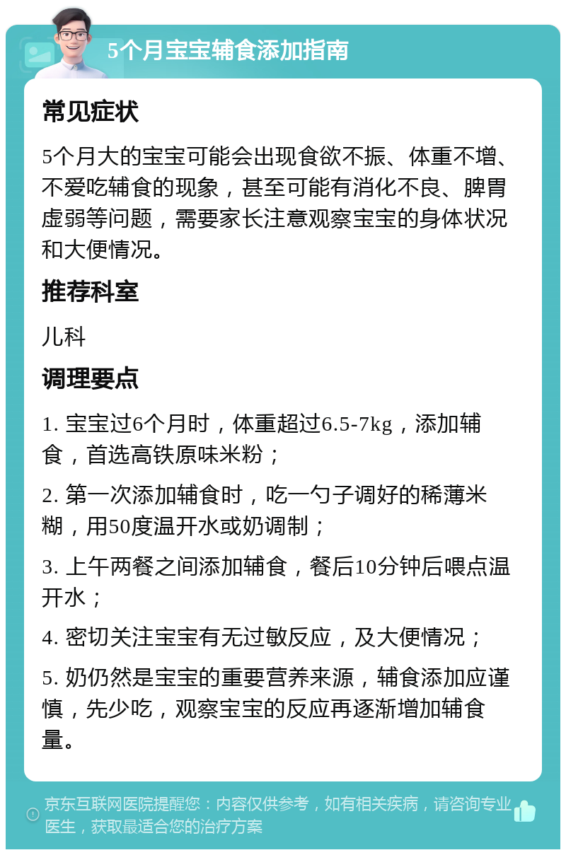 5个月宝宝辅食添加指南 常见症状 5个月大的宝宝可能会出现食欲不振、体重不增、不爱吃辅食的现象，甚至可能有消化不良、脾胃虚弱等问题，需要家长注意观察宝宝的身体状况和大便情况。 推荐科室 儿科 调理要点 1. 宝宝过6个月时，体重超过6.5-7kg，添加辅食，首选高铁原味米粉； 2. 第一次添加辅食时，吃一勺子调好的稀薄米糊，用50度温开水或奶调制； 3. 上午两餐之间添加辅食，餐后10分钟后喂点温开水； 4. 密切关注宝宝有无过敏反应，及大便情况； 5. 奶仍然是宝宝的重要营养来源，辅食添加应谨慎，先少吃，观察宝宝的反应再逐渐增加辅食量。