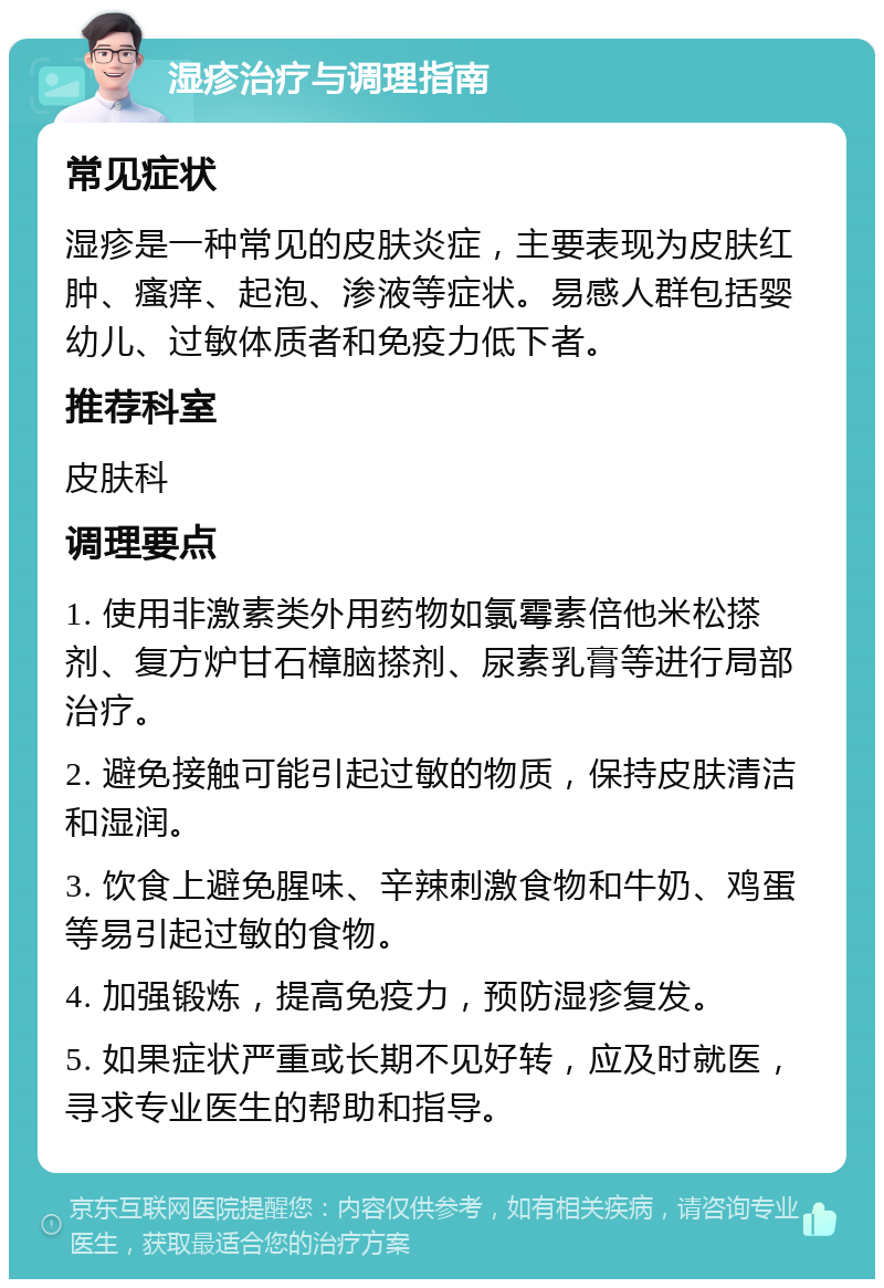 湿疹治疗与调理指南 常见症状 湿疹是一种常见的皮肤炎症，主要表现为皮肤红肿、瘙痒、起泡、渗液等症状。易感人群包括婴幼儿、过敏体质者和免疫力低下者。 推荐科室 皮肤科 调理要点 1. 使用非激素类外用药物如氯霉素倍他米松搽剂、复方炉甘石樟脑搽剂、尿素乳膏等进行局部治疗。 2. 避免接触可能引起过敏的物质，保持皮肤清洁和湿润。 3. 饮食上避免腥味、辛辣刺激食物和牛奶、鸡蛋等易引起过敏的食物。 4. 加强锻炼，提高免疫力，预防湿疹复发。 5. 如果症状严重或长期不见好转，应及时就医，寻求专业医生的帮助和指导。