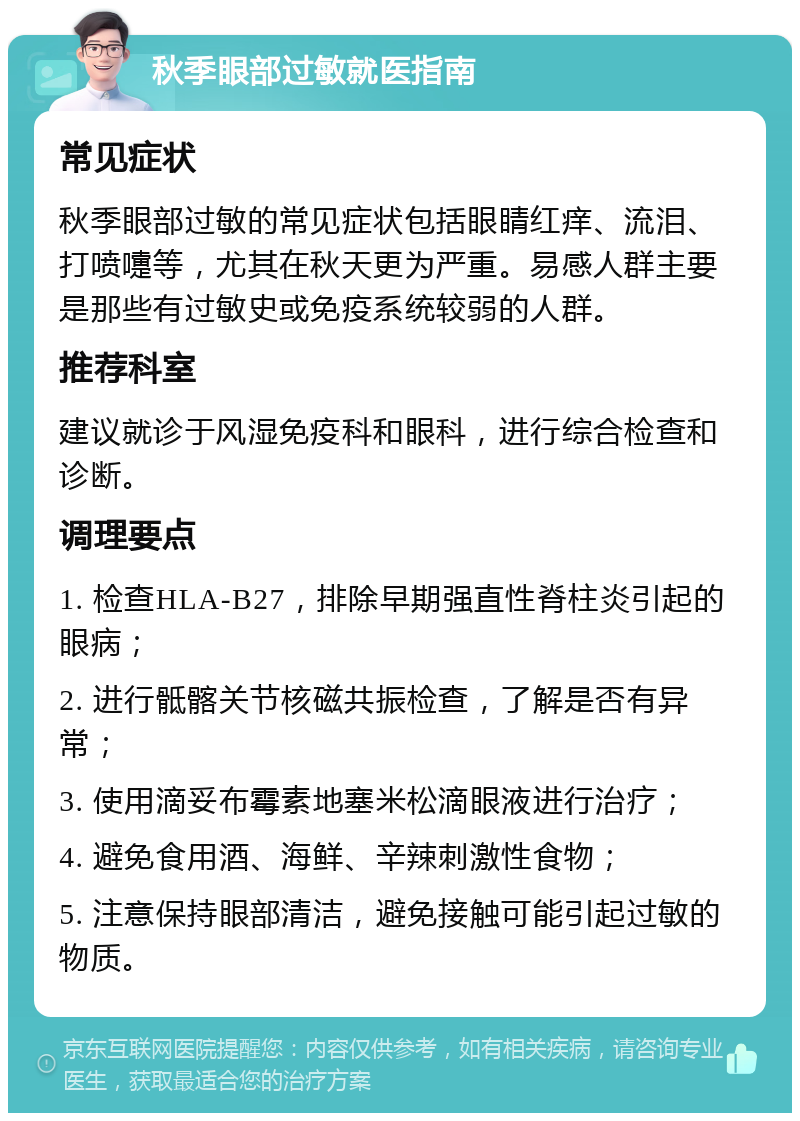 秋季眼部过敏就医指南 常见症状 秋季眼部过敏的常见症状包括眼睛红痒、流泪、打喷嚏等，尤其在秋天更为严重。易感人群主要是那些有过敏史或免疫系统较弱的人群。 推荐科室 建议就诊于风湿免疫科和眼科，进行综合检查和诊断。 调理要点 1. 检查HLA-B27，排除早期强直性脊柱炎引起的眼病； 2. 进行骶髂关节核磁共振检查，了解是否有异常； 3. 使用滴妥布霉素地塞米松滴眼液进行治疗； 4. 避免食用酒、海鲜、辛辣刺激性食物； 5. 注意保持眼部清洁，避免接触可能引起过敏的物质。