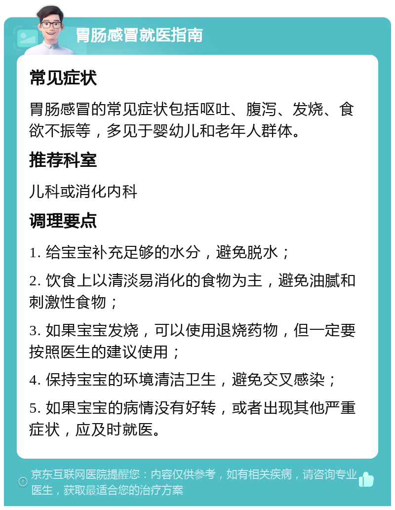 胃肠感冒就医指南 常见症状 胃肠感冒的常见症状包括呕吐、腹泻、发烧、食欲不振等，多见于婴幼儿和老年人群体。 推荐科室 儿科或消化内科 调理要点 1. 给宝宝补充足够的水分，避免脱水； 2. 饮食上以清淡易消化的食物为主，避免油腻和刺激性食物； 3. 如果宝宝发烧，可以使用退烧药物，但一定要按照医生的建议使用； 4. 保持宝宝的环境清洁卫生，避免交叉感染； 5. 如果宝宝的病情没有好转，或者出现其他严重症状，应及时就医。