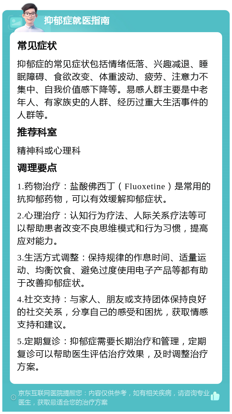 抑郁症就医指南 常见症状 抑郁症的常见症状包括情绪低落、兴趣减退、睡眠障碍、食欲改变、体重波动、疲劳、注意力不集中、自我价值感下降等。易感人群主要是中老年人、有家族史的人群、经历过重大生活事件的人群等。 推荐科室 精神科或心理科 调理要点 1.药物治疗：盐酸佛西丁（Fluoxetine）是常用的抗抑郁药物，可以有效缓解抑郁症状。 2.心理治疗：认知行为疗法、人际关系疗法等可以帮助患者改变不良思维模式和行为习惯，提高应对能力。 3.生活方式调整：保持规律的作息时间、适量运动、均衡饮食、避免过度使用电子产品等都有助于改善抑郁症状。 4.社交支持：与家人、朋友或支持团体保持良好的社交关系，分享自己的感受和困扰，获取情感支持和建议。 5.定期复诊：抑郁症需要长期治疗和管理，定期复诊可以帮助医生评估治疗效果，及时调整治疗方案。