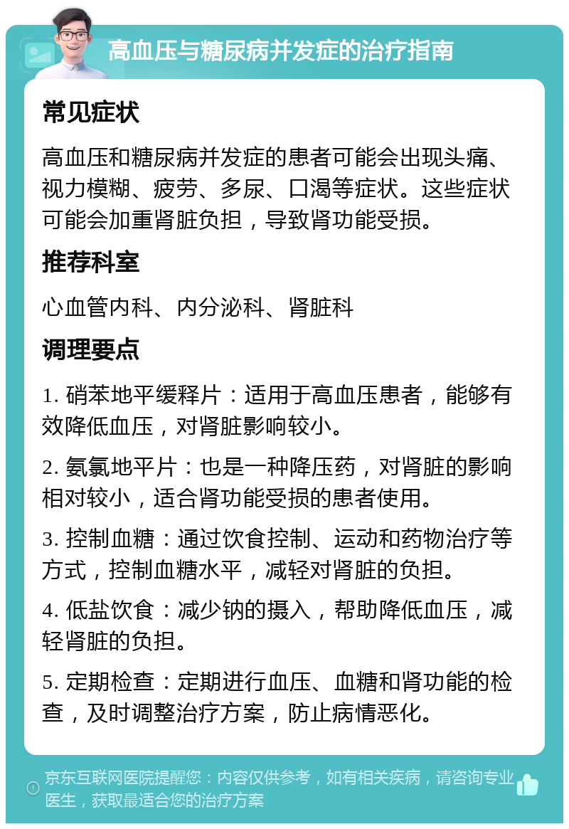 高血压与糖尿病并发症的治疗指南 常见症状 高血压和糖尿病并发症的患者可能会出现头痛、视力模糊、疲劳、多尿、口渴等症状。这些症状可能会加重肾脏负担，导致肾功能受损。 推荐科室 心血管内科、内分泌科、肾脏科 调理要点 1. 硝苯地平缓释片：适用于高血压患者，能够有效降低血压，对肾脏影响较小。 2. 氨氯地平片：也是一种降压药，对肾脏的影响相对较小，适合肾功能受损的患者使用。 3. 控制血糖：通过饮食控制、运动和药物治疗等方式，控制血糖水平，减轻对肾脏的负担。 4. 低盐饮食：减少钠的摄入，帮助降低血压，减轻肾脏的负担。 5. 定期检查：定期进行血压、血糖和肾功能的检查，及时调整治疗方案，防止病情恶化。