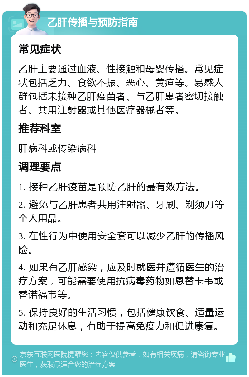 乙肝传播与预防指南 常见症状 乙肝主要通过血液、性接触和母婴传播。常见症状包括乏力、食欲不振、恶心、黄疸等。易感人群包括未接种乙肝疫苗者、与乙肝患者密切接触者、共用注射器或其他医疗器械者等。 推荐科室 肝病科或传染病科 调理要点 1. 接种乙肝疫苗是预防乙肝的最有效方法。 2. 避免与乙肝患者共用注射器、牙刷、剃须刀等个人用品。 3. 在性行为中使用安全套可以减少乙肝的传播风险。 4. 如果有乙肝感染，应及时就医并遵循医生的治疗方案，可能需要使用抗病毒药物如恩替卡韦或替诺福韦等。 5. 保持良好的生活习惯，包括健康饮食、适量运动和充足休息，有助于提高免疫力和促进康复。