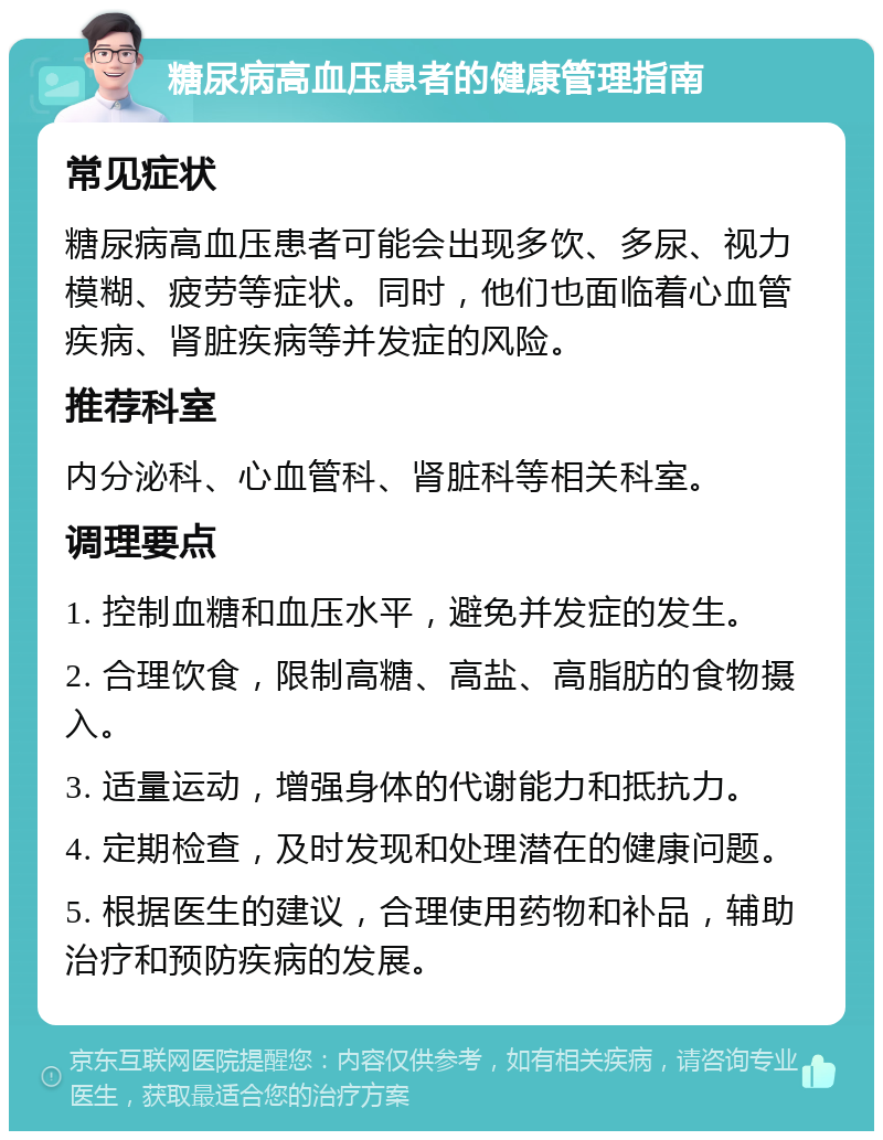 糖尿病高血压患者的健康管理指南 常见症状 糖尿病高血压患者可能会出现多饮、多尿、视力模糊、疲劳等症状。同时，他们也面临着心血管疾病、肾脏疾病等并发症的风险。 推荐科室 内分泌科、心血管科、肾脏科等相关科室。 调理要点 1. 控制血糖和血压水平，避免并发症的发生。 2. 合理饮食，限制高糖、高盐、高脂肪的食物摄入。 3. 适量运动，增强身体的代谢能力和抵抗力。 4. 定期检查，及时发现和处理潜在的健康问题。 5. 根据医生的建议，合理使用药物和补品，辅助治疗和预防疾病的发展。