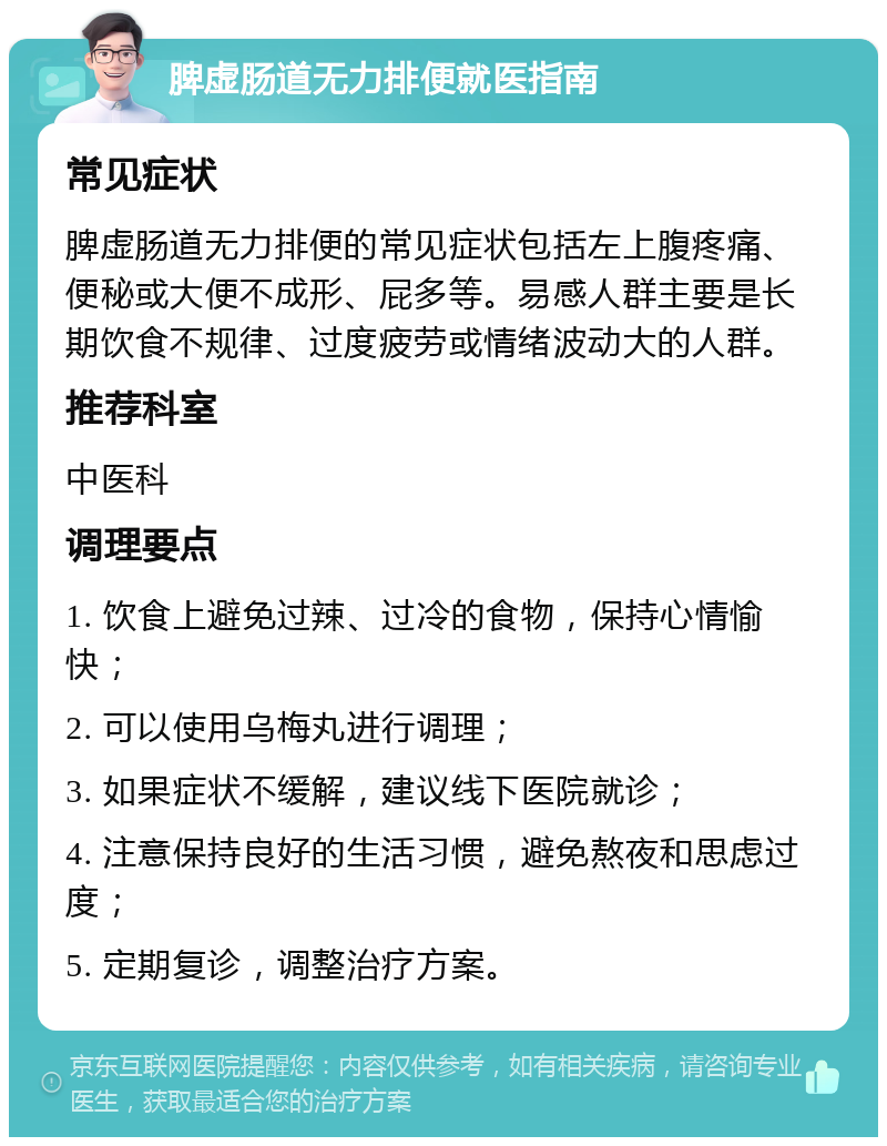 脾虚肠道无力排便就医指南 常见症状 脾虚肠道无力排便的常见症状包括左上腹疼痛、便秘或大便不成形、屁多等。易感人群主要是长期饮食不规律、过度疲劳或情绪波动大的人群。 推荐科室 中医科 调理要点 1. 饮食上避免过辣、过冷的食物，保持心情愉快； 2. 可以使用乌梅丸进行调理； 3. 如果症状不缓解，建议线下医院就诊； 4. 注意保持良好的生活习惯，避免熬夜和思虑过度； 5. 定期复诊，调整治疗方案。