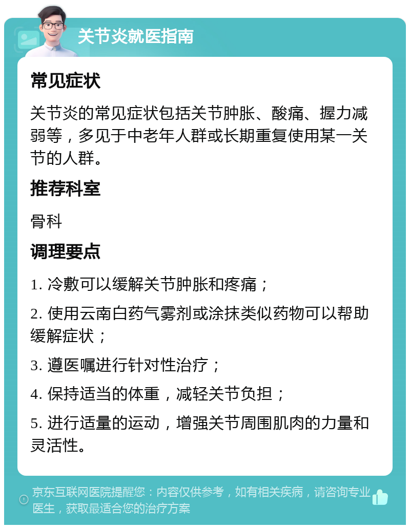 关节炎就医指南 常见症状 关节炎的常见症状包括关节肿胀、酸痛、握力减弱等，多见于中老年人群或长期重复使用某一关节的人群。 推荐科室 骨科 调理要点 1. 冷敷可以缓解关节肿胀和疼痛； 2. 使用云南白药气雾剂或涂抹类似药物可以帮助缓解症状； 3. 遵医嘱进行针对性治疗； 4. 保持适当的体重，减轻关节负担； 5. 进行适量的运动，增强关节周围肌肉的力量和灵活性。