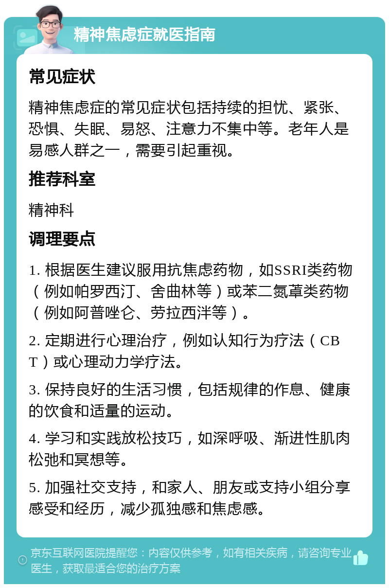 精神焦虑症就医指南 常见症状 精神焦虑症的常见症状包括持续的担忧、紧张、恐惧、失眠、易怒、注意力不集中等。老年人是易感人群之一，需要引起重视。 推荐科室 精神科 调理要点 1. 根据医生建议服用抗焦虑药物，如SSRI类药物（例如帕罗西汀、舍曲林等）或苯二氮䓬类药物（例如阿普唑仑、劳拉西泮等）。 2. 定期进行心理治疗，例如认知行为疗法（CBT）或心理动力学疗法。 3. 保持良好的生活习惯，包括规律的作息、健康的饮食和适量的运动。 4. 学习和实践放松技巧，如深呼吸、渐进性肌肉松弛和冥想等。 5. 加强社交支持，和家人、朋友或支持小组分享感受和经历，减少孤独感和焦虑感。