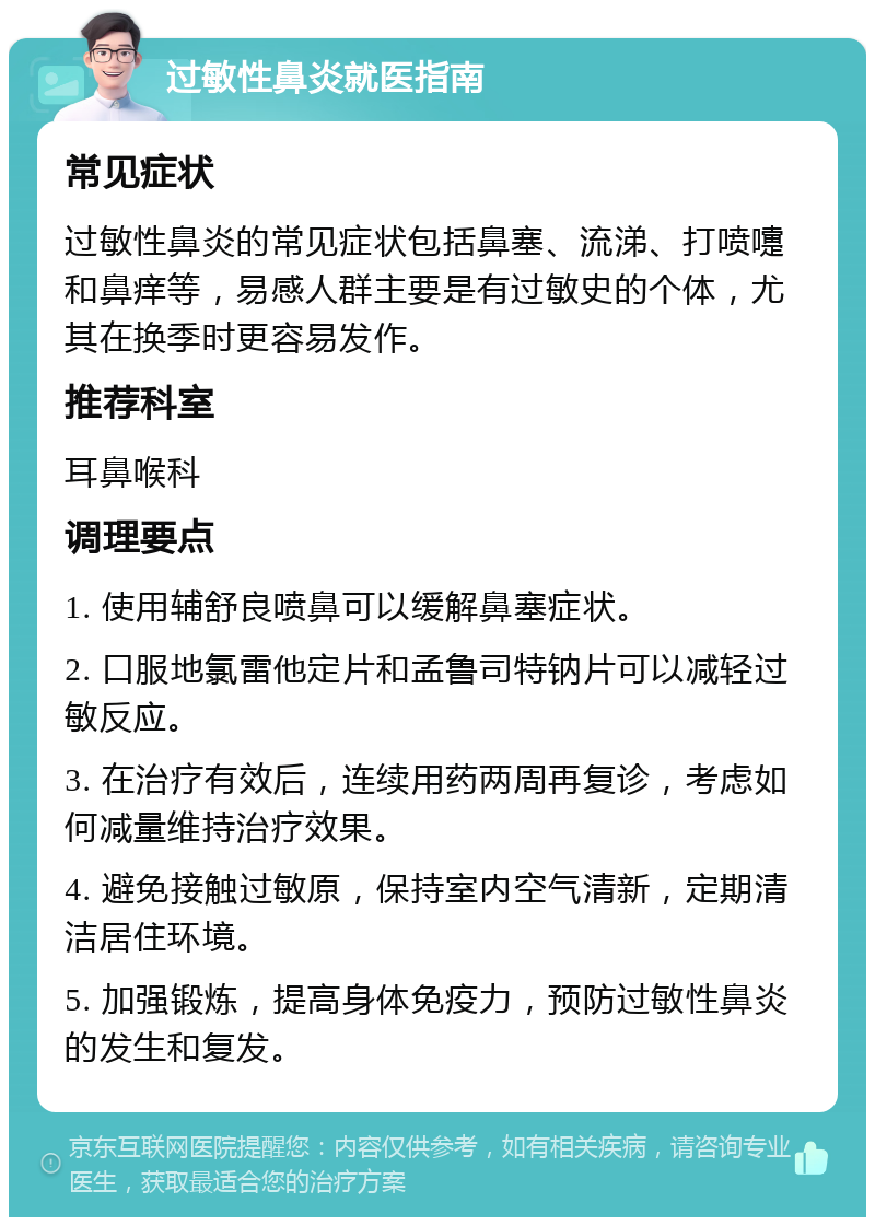 过敏性鼻炎就医指南 常见症状 过敏性鼻炎的常见症状包括鼻塞、流涕、打喷嚏和鼻痒等，易感人群主要是有过敏史的个体，尤其在换季时更容易发作。 推荐科室 耳鼻喉科 调理要点 1. 使用辅舒良喷鼻可以缓解鼻塞症状。 2. 口服地氯雷他定片和孟鲁司特钠片可以减轻过敏反应。 3. 在治疗有效后，连续用药两周再复诊，考虑如何减量维持治疗效果。 4. 避免接触过敏原，保持室内空气清新，定期清洁居住环境。 5. 加强锻炼，提高身体免疫力，预防过敏性鼻炎的发生和复发。