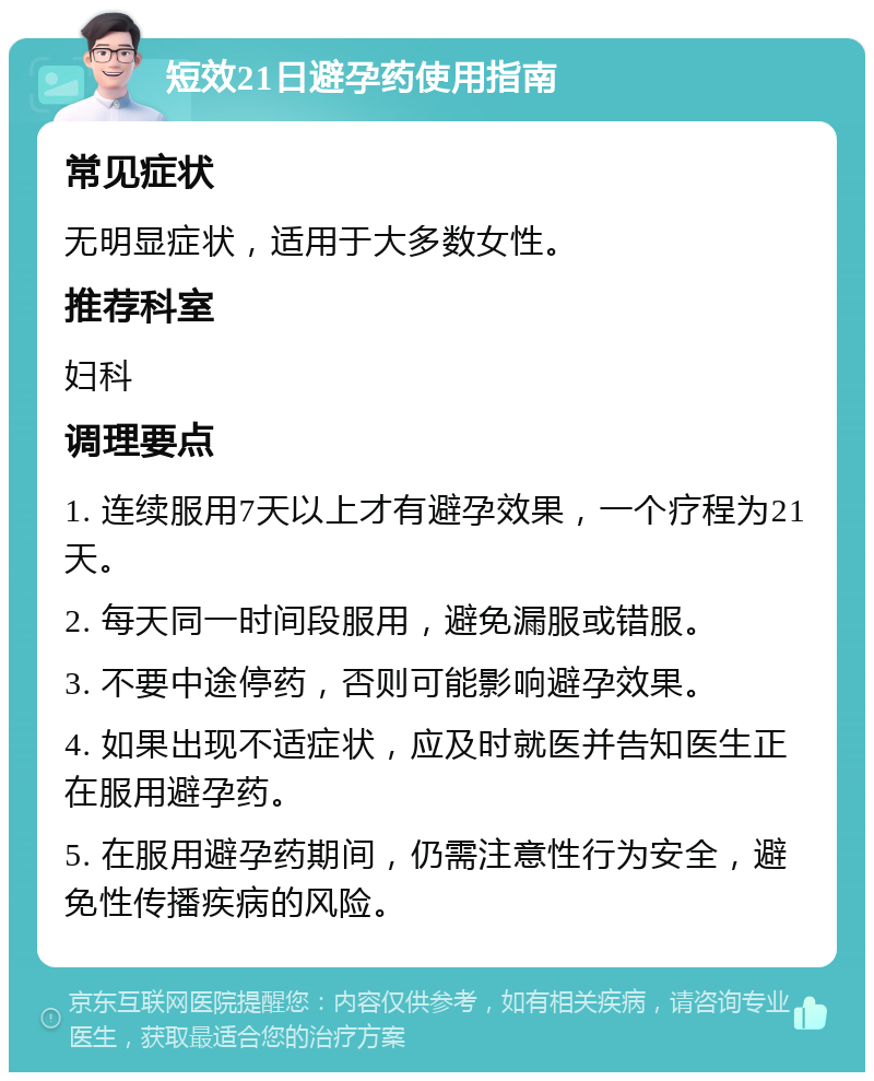 短效21日避孕药使用指南 常见症状 无明显症状，适用于大多数女性。 推荐科室 妇科 调理要点 1. 连续服用7天以上才有避孕效果，一个疗程为21天。 2. 每天同一时间段服用，避免漏服或错服。 3. 不要中途停药，否则可能影响避孕效果。 4. 如果出现不适症状，应及时就医并告知医生正在服用避孕药。 5. 在服用避孕药期间，仍需注意性行为安全，避免性传播疾病的风险。