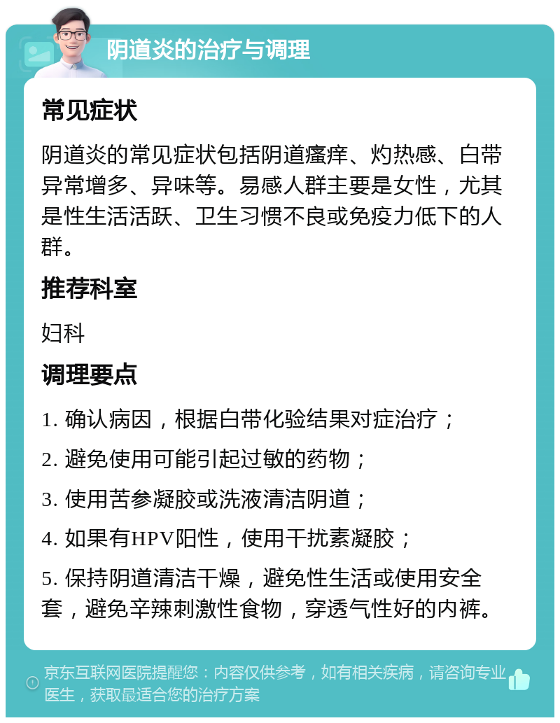 阴道炎的治疗与调理 常见症状 阴道炎的常见症状包括阴道瘙痒、灼热感、白带异常增多、异味等。易感人群主要是女性，尤其是性生活活跃、卫生习惯不良或免疫力低下的人群。 推荐科室 妇科 调理要点 1. 确认病因，根据白带化验结果对症治疗； 2. 避免使用可能引起过敏的药物； 3. 使用苦参凝胶或洗液清洁阴道； 4. 如果有HPV阳性，使用干扰素凝胶； 5. 保持阴道清洁干燥，避免性生活或使用安全套，避免辛辣刺激性食物，穿透气性好的内裤。