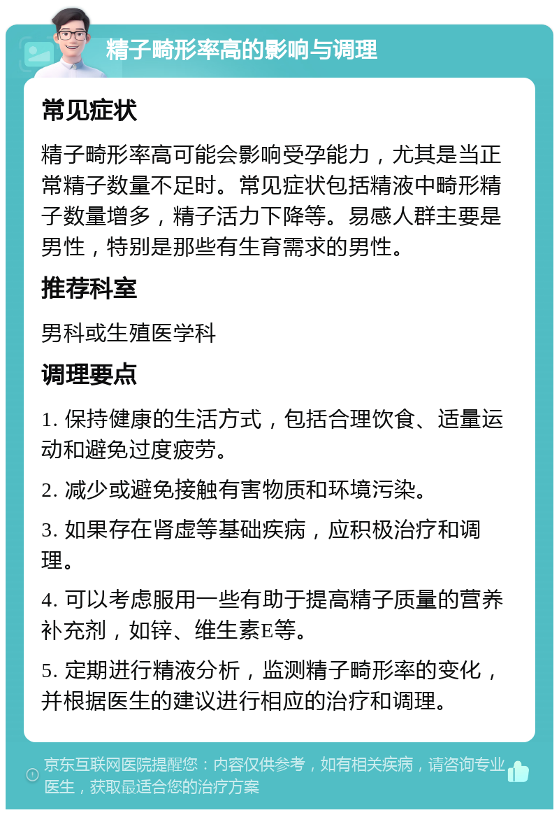 精子畸形率高的影响与调理 常见症状 精子畸形率高可能会影响受孕能力，尤其是当正常精子数量不足时。常见症状包括精液中畸形精子数量增多，精子活力下降等。易感人群主要是男性，特别是那些有生育需求的男性。 推荐科室 男科或生殖医学科 调理要点 1. 保持健康的生活方式，包括合理饮食、适量运动和避免过度疲劳。 2. 减少或避免接触有害物质和环境污染。 3. 如果存在肾虚等基础疾病，应积极治疗和调理。 4. 可以考虑服用一些有助于提高精子质量的营养补充剂，如锌、维生素E等。 5. 定期进行精液分析，监测精子畸形率的变化，并根据医生的建议进行相应的治疗和调理。