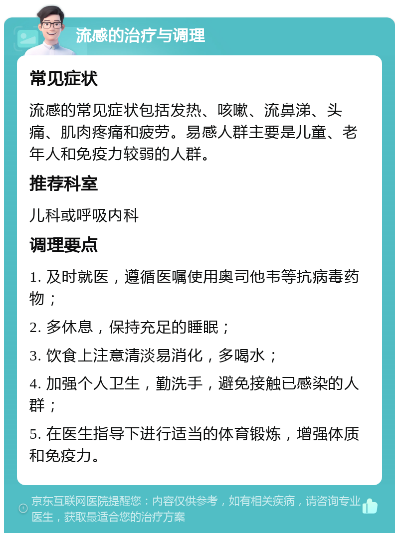 流感的治疗与调理 常见症状 流感的常见症状包括发热、咳嗽、流鼻涕、头痛、肌肉疼痛和疲劳。易感人群主要是儿童、老年人和免疫力较弱的人群。 推荐科室 儿科或呼吸内科 调理要点 1. 及时就医，遵循医嘱使用奥司他韦等抗病毒药物； 2. 多休息，保持充足的睡眠； 3. 饮食上注意清淡易消化，多喝水； 4. 加强个人卫生，勤洗手，避免接触已感染的人群； 5. 在医生指导下进行适当的体育锻炼，增强体质和免疫力。