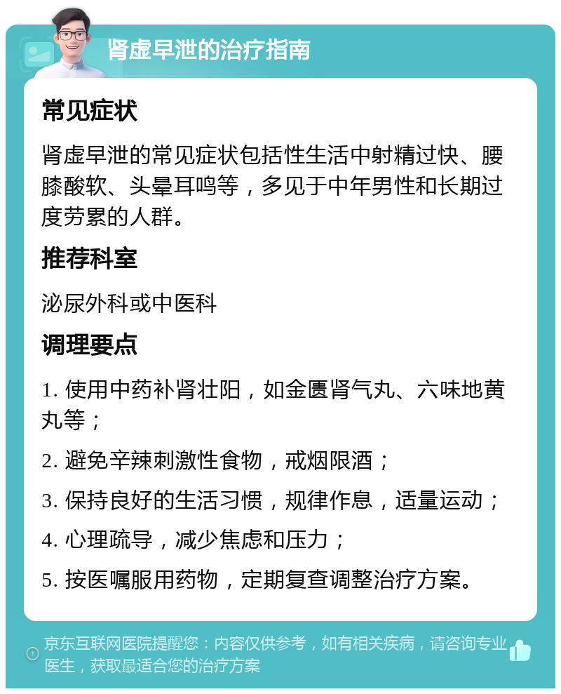 肾虚早泄的治疗指南 常见症状 肾虚早泄的常见症状包括性生活中射精过快、腰膝酸软、头晕耳鸣等，多见于中年男性和长期过度劳累的人群。 推荐科室 泌尿外科或中医科 调理要点 1. 使用中药补肾壮阳，如金匮肾气丸、六味地黄丸等； 2. 避免辛辣刺激性食物，戒烟限酒； 3. 保持良好的生活习惯，规律作息，适量运动； 4. 心理疏导，减少焦虑和压力； 5. 按医嘱服用药物，定期复查调整治疗方案。