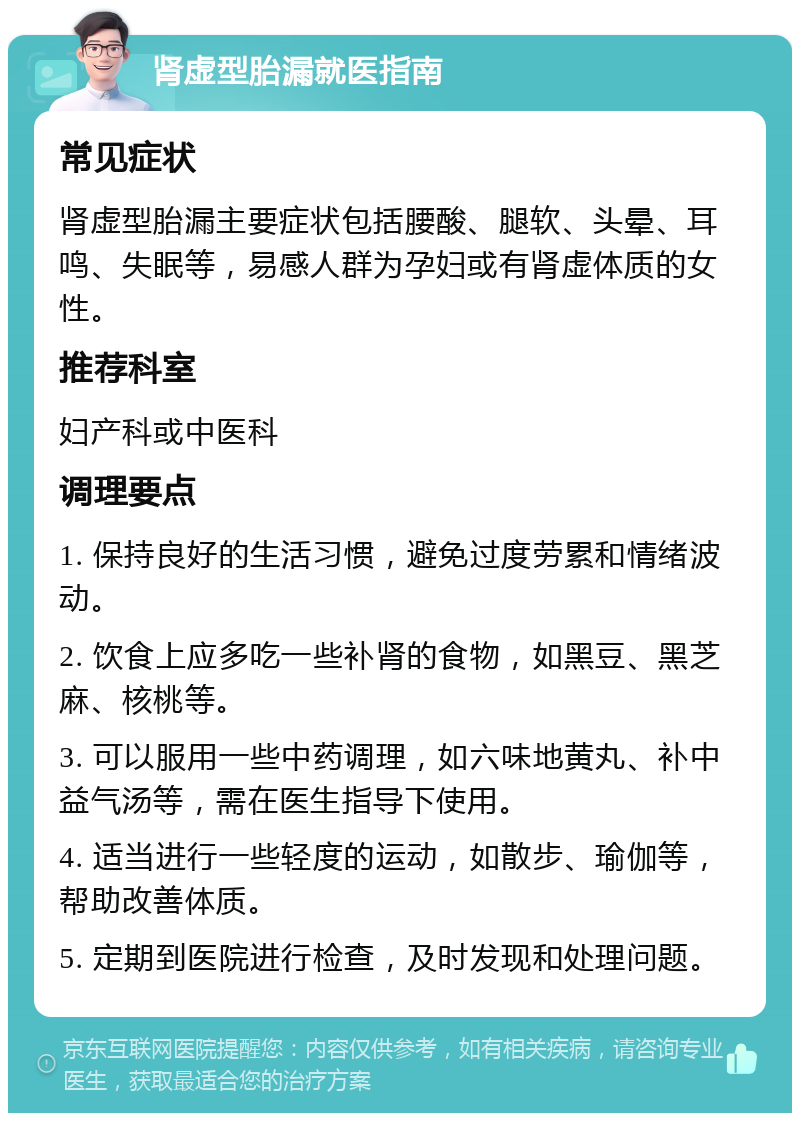 肾虚型胎漏就医指南 常见症状 肾虚型胎漏主要症状包括腰酸、腿软、头晕、耳鸣、失眠等，易感人群为孕妇或有肾虚体质的女性。 推荐科室 妇产科或中医科 调理要点 1. 保持良好的生活习惯，避免过度劳累和情绪波动。 2. 饮食上应多吃一些补肾的食物，如黑豆、黑芝麻、核桃等。 3. 可以服用一些中药调理，如六味地黄丸、补中益气汤等，需在医生指导下使用。 4. 适当进行一些轻度的运动，如散步、瑜伽等，帮助改善体质。 5. 定期到医院进行检查，及时发现和处理问题。