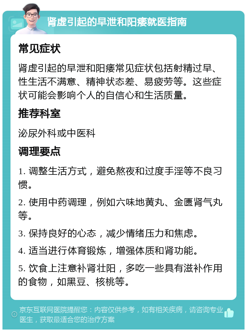 肾虚引起的早泄和阳痿就医指南 常见症状 肾虚引起的早泄和阳痿常见症状包括射精过早、性生活不满意、精神状态差、易疲劳等。这些症状可能会影响个人的自信心和生活质量。 推荐科室 泌尿外科或中医科 调理要点 1. 调整生活方式，避免熬夜和过度手淫等不良习惯。 2. 使用中药调理，例如六味地黄丸、金匮肾气丸等。 3. 保持良好的心态，减少情绪压力和焦虑。 4. 适当进行体育锻炼，增强体质和肾功能。 5. 饮食上注意补肾壮阳，多吃一些具有滋补作用的食物，如黑豆、核桃等。