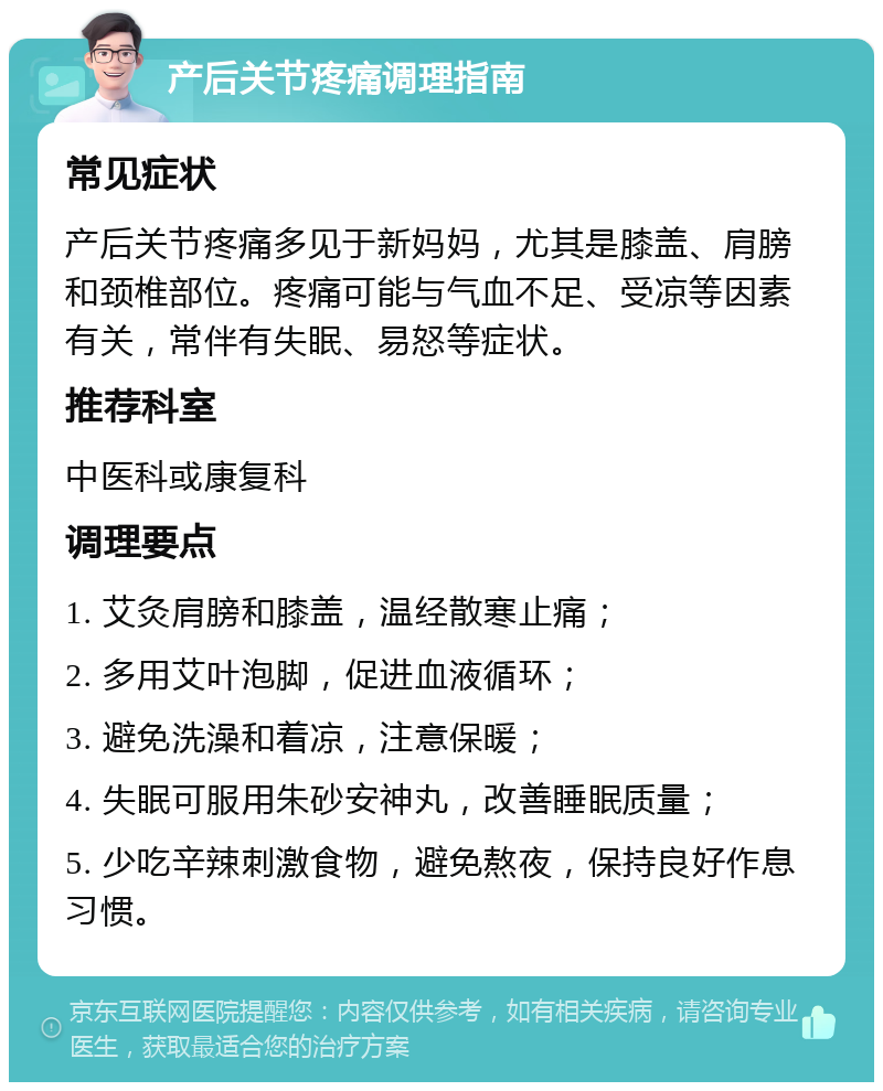 产后关节疼痛调理指南 常见症状 产后关节疼痛多见于新妈妈，尤其是膝盖、肩膀和颈椎部位。疼痛可能与气血不足、受凉等因素有关，常伴有失眠、易怒等症状。 推荐科室 中医科或康复科 调理要点 1. 艾灸肩膀和膝盖，温经散寒止痛； 2. 多用艾叶泡脚，促进血液循环； 3. 避免洗澡和着凉，注意保暖； 4. 失眠可服用朱砂安神丸，改善睡眠质量； 5. 少吃辛辣刺激食物，避免熬夜，保持良好作息习惯。