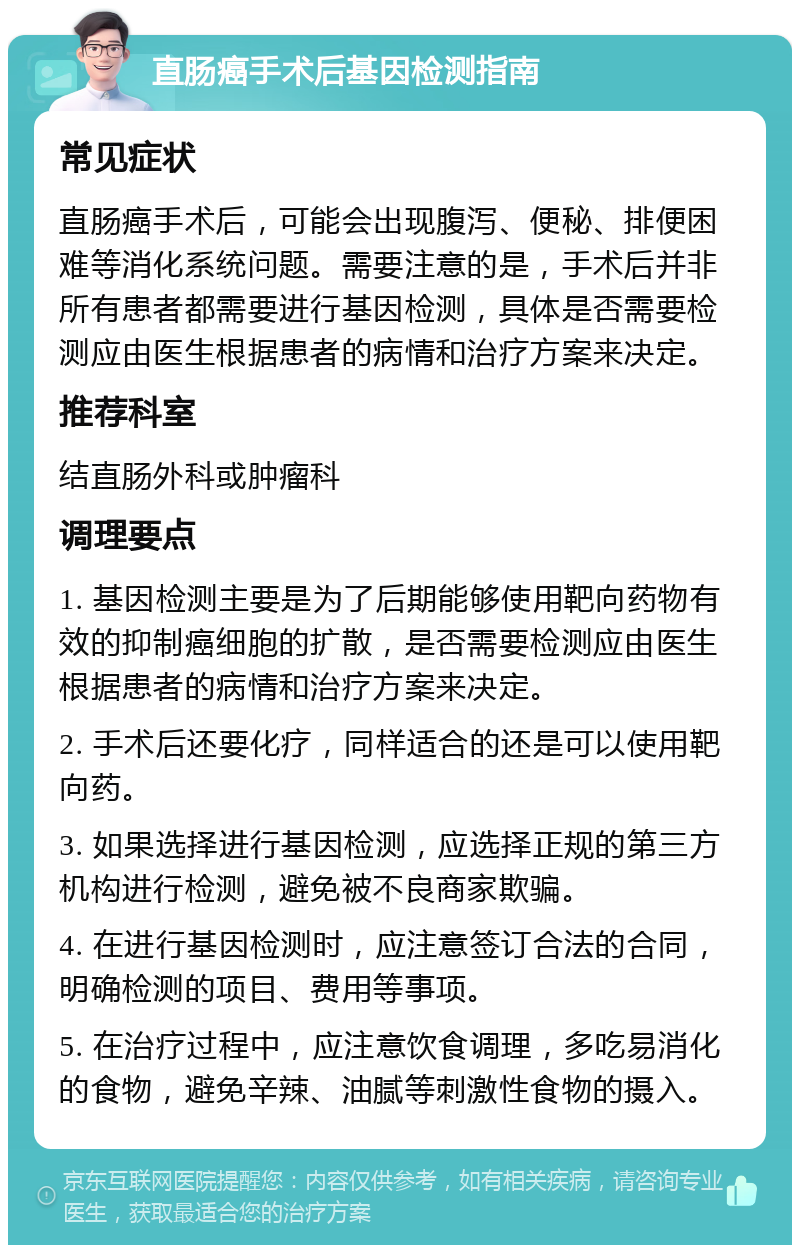 直肠癌手术后基因检测指南 常见症状 直肠癌手术后，可能会出现腹泻、便秘、排便困难等消化系统问题。需要注意的是，手术后并非所有患者都需要进行基因检测，具体是否需要检测应由医生根据患者的病情和治疗方案来决定。 推荐科室 结直肠外科或肿瘤科 调理要点 1. 基因检测主要是为了后期能够使用靶向药物有效的抑制癌细胞的扩散，是否需要检测应由医生根据患者的病情和治疗方案来决定。 2. 手术后还要化疗，同样适合的还是可以使用靶向药。 3. 如果选择进行基因检测，应选择正规的第三方机构进行检测，避免被不良商家欺骗。 4. 在进行基因检测时，应注意签订合法的合同，明确检测的项目、费用等事项。 5. 在治疗过程中，应注意饮食调理，多吃易消化的食物，避免辛辣、油腻等刺激性食物的摄入。