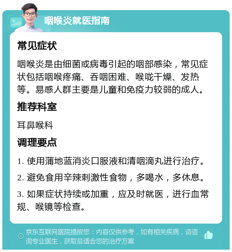 咽喉炎就医指南 常见症状 咽喉炎是由细菌或病毒引起的咽部感染，常见症状包括咽喉疼痛、吞咽困难、喉咙干燥、发热等。易感人群主要是儿童和免疫力较弱的成人。 推荐科室 耳鼻喉科 调理要点 1. 使用蒲地蓝消炎口服液和清咽滴丸进行治疗。 2. 避免食用辛辣刺激性食物，多喝水，多休息。 3. 如果症状持续或加重，应及时就医，进行血常规、喉镜等检查。