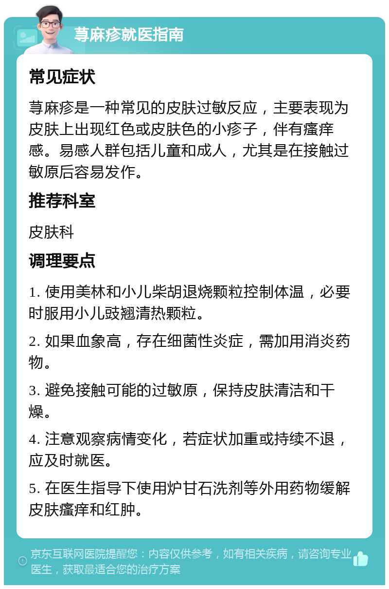 荨麻疹就医指南 常见症状 荨麻疹是一种常见的皮肤过敏反应，主要表现为皮肤上出现红色或皮肤色的小疹子，伴有瘙痒感。易感人群包括儿童和成人，尤其是在接触过敏原后容易发作。 推荐科室 皮肤科 调理要点 1. 使用美林和小儿柴胡退烧颗粒控制体温，必要时服用小儿豉翘清热颗粒。 2. 如果血象高，存在细菌性炎症，需加用消炎药物。 3. 避免接触可能的过敏原，保持皮肤清洁和干燥。 4. 注意观察病情变化，若症状加重或持续不退，应及时就医。 5. 在医生指导下使用炉甘石洗剂等外用药物缓解皮肤瘙痒和红肿。