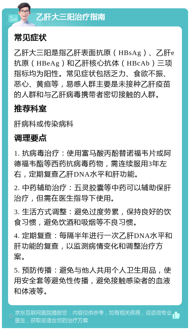 乙肝大三阳治疗指南 常见症状 乙肝大三阳是指乙肝表面抗原（HBsAg）、乙肝e抗原（HBeAg）和乙肝核心抗体（HBcAb）三项指标均为阳性。常见症状包括乏力、食欲不振、恶心、黄疸等，易感人群主要是未接种乙肝疫苗的人群和与乙肝病毒携带者密切接触的人群。 推荐科室 肝病科或传染病科 调理要点 1. 抗病毒治疗：使用富马酸丙酚替诺福韦片或阿德福韦酯等西药抗病毒药物，需连续服用3年左右，定期复查乙肝DNA水平和肝功能。 2. 中药辅助治疗：五灵胶囊等中药可以辅助保肝治疗，但需在医生指导下使用。 3. 生活方式调整：避免过度劳累，保持良好的饮食习惯，避免饮酒和吸烟等不良习惯。 4. 定期复查：每隔半年进行一次乙肝DNA水平和肝功能的复查，以监测病情变化和调整治疗方案。 5. 预防传播：避免与他人共用个人卫生用品，使用安全套等避免性传播，避免接触感染者的血液和体液等。