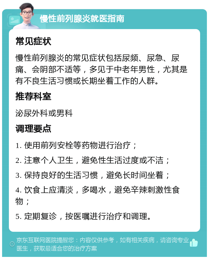 慢性前列腺炎就医指南 常见症状 慢性前列腺炎的常见症状包括尿频、尿急、尿痛、会阴部不适等，多见于中老年男性，尤其是有不良生活习惯或长期坐着工作的人群。 推荐科室 泌尿外科或男科 调理要点 1. 使用前列安栓等药物进行治疗； 2. 注意个人卫生，避免性生活过度或不洁； 3. 保持良好的生活习惯，避免长时间坐着； 4. 饮食上应清淡，多喝水，避免辛辣刺激性食物； 5. 定期复诊，按医嘱进行治疗和调理。