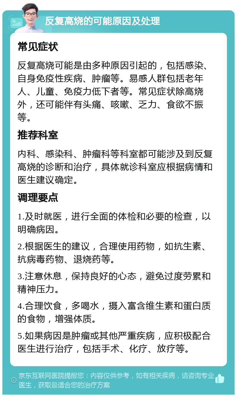 反复高烧的可能原因及处理 常见症状 反复高烧可能是由多种原因引起的，包括感染、自身免疫性疾病、肿瘤等。易感人群包括老年人、儿童、免疫力低下者等。常见症状除高烧外，还可能伴有头痛、咳嗽、乏力、食欲不振等。 推荐科室 内科、感染科、肿瘤科等科室都可能涉及到反复高烧的诊断和治疗，具体就诊科室应根据病情和医生建议确定。 调理要点 1.及时就医，进行全面的体检和必要的检查，以明确病因。 2.根据医生的建议，合理使用药物，如抗生素、抗病毒药物、退烧药等。 3.注意休息，保持良好的心态，避免过度劳累和精神压力。 4.合理饮食，多喝水，摄入富含维生素和蛋白质的食物，增强体质。 5.如果病因是肿瘤或其他严重疾病，应积极配合医生进行治疗，包括手术、化疗、放疗等。